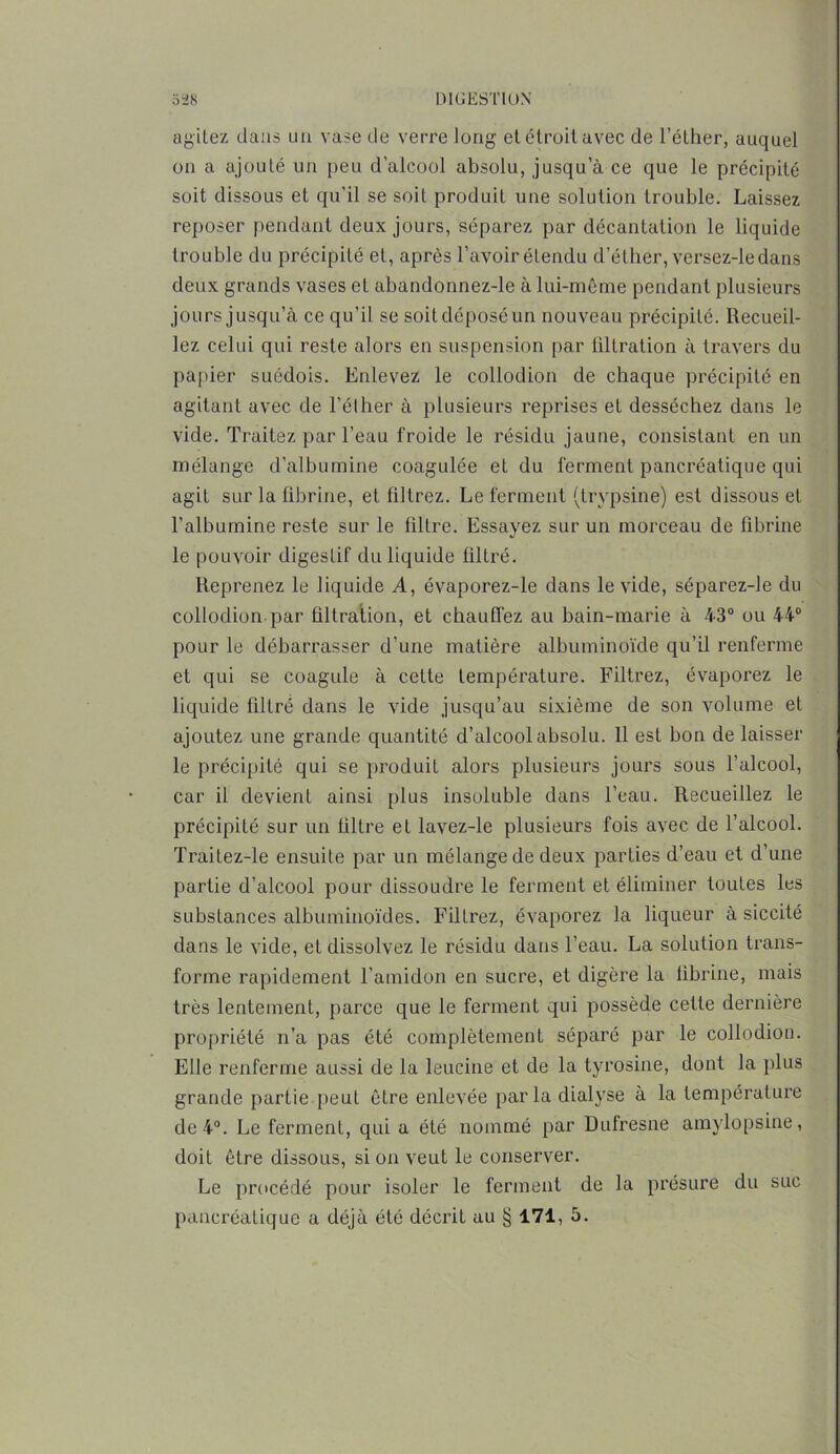 agitez dans un vase de verre long et étroit avec de l’éther, auquel on a ajouté un peu d'alcool absolu, jusqu’à ce que le précipité soit dissous et qu'il se soit produit une solution trouble. Laissez reposer pendant deux jours, séparez par décantation le liquide trouble du précipité et, après l’avoir étendu d’éther, versez-le dans deux grands vases et abandonnez-le à lui-même pendant plusieurs jours jusqu’à ce qu’il se soitdéposéun nouveau précipilé. Recueil- lez celui qui reste alors en suspension par tiltration à travers du papier suédois. Enlevez le collodion de chaque précipité en agitant avec de l’éther à plusieurs reprises et desséchez dans le vide. Traitez par l’eau froide le résidu jaune, consistant en un mélange d’albumine coagulée et du ferment pancréatique qui agit sur la fibrine, et filtrez. Le ferment (trypsine) est dissous et l’albumine reste sur le filtre. Essayez sur un morceau de fibrine le pouvoir digestif du liquide filtré. Reprenez le liquide A, évaporez-le dans le vide, séparez-le du collodion par filtration, et chauffez au bain-marie à 43° ou 44° pour le débarrasser d’une matière albuminoïde qu’il renferme et qui se coagule à cette température. Filtrez, évaporez le liquide filtré dans le vide jusqu’au sixième de son volume et ajoutez une grande quantité d’alcool absolu. 11 est bon de laisser le précipité qui se produit alors plusieurs jours sous l’alcool, car il devient ainsi plus insoluble dans l’eau. Recueillez le précipité sur un filtre et lavez-le plusieurs fois avec de l’alcool. Traitez-le ensuite par un mélange de deux parties d’eau et d’une partie d’alcool pour dissoudre le ferment et éliminer toutes les substances albuminoïdes. Filtrez, évaporez la liqueur à siccité dans le vide, et dissolvez le résidu dans l’eau. La solution trans- forme rapidement l’amidon en sucre, et digère la fibrine, mais très lentement, parce que le ferment qui possède cette dernière propriété n’a pas été complètement séparé par le collodion. Elle renferme aussi de la leucine et de la tyrosine, dont la plus grande partie peut être enlevée parla dialyse à la température de 4°. Le ferment, qui a été nommé par Dufresne amylopsine, doit être dissous, si on veut le conserver. Le procédé pour isoler le ferment de la présure du suc pancréatique a déjà été décrit au § 171, 5.
