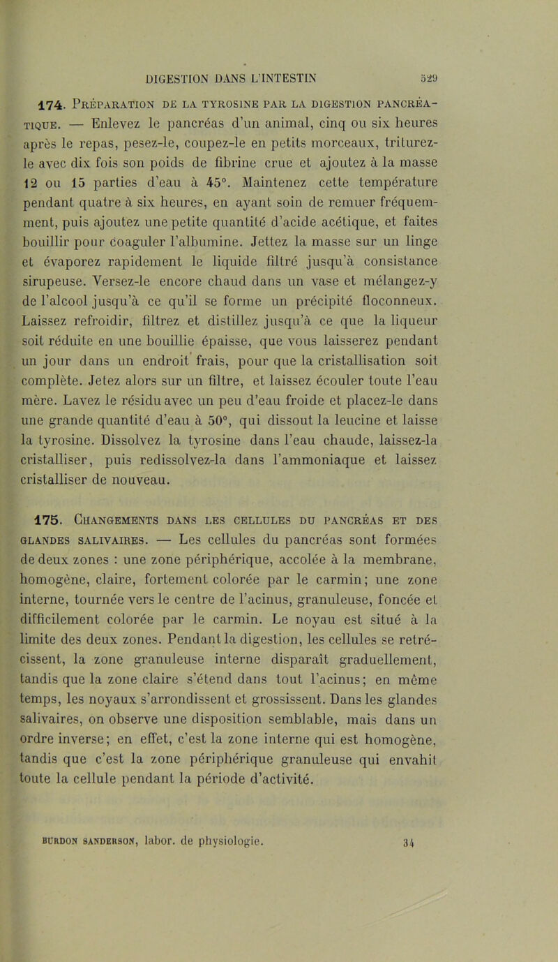 174. Préparation de la tyrosine par la digestion pancréa- tique. — Enlevez le pancréas d’un animal, cinq ou six heures après le repas, pesez-le, coupez-le en petits morceaux, triturez- le avec dix fois son poids de fibrine crue et ajoutez à la masse 12 ou 15 parties d’eau à 45°. Maintenez cette température pendant quatre à six heures, en ayant soin de remuer fréquem- ment, puis ajoutez une petite quantité d’acide acétique, et faites bouillir pour coaguler l’albumine. Jettez la masse sur un linge et évaporez rapidement le liquide filtré jusqu’à consistance sirupeuse. Versez-le encore chaud dans un vase et mélangez-y de l’alcool jusqu’à ce qu’il se forme un précipité floconneux. Laissez refroidir, filtrez et distillez jusqu’à ce que la liqueur soit réduite en une bouillie épaisse, que vous laisserez pendant un jour dans un endroit frais, pour que la cristallisation soit complète. Jetez alors sur un filtre, et laissez écouler toute l’eau mère. Lavez le résidu avec un peu d’eau froide et placez-le dans une grande quantité d’eau à 50°, qui dissout la leucine et laisse la tyrosine. Dissolvez la tyrosine dans l’eau chaude, laissez-la cristalliser, puis redissolvez-la dans l’ammoniaque et laissez cristalliser de nouveau. 175. Changements dans les cellules du pancréas et des glandes salivaires. — Les cellules du pancréas sont formées de deux zones : une zone périphérique, accolée à la membrane, homogène, claire, fortement colorée par le carmin; une zone interne, tournée vers le centre de l’acinus, granuleuse, foncée et difficilement colorée par le carmin. Le noyau est situé à la limite des deux zones. Pendant la digestion, les cellules se rétré- cissent, la zone granuleuse interne disparaît graduellement, tandis que la zone claire s’étend dans tout l’acinus; en même temps, les noyaux s’arrondissent et grossissent. Dans les glandes salivaires, on observe une disposition semblable, mais dans un ordre inverse; en effet, c’est la zone interne qui est homogène, tandis que c’est la zone périphérique granuleuse qui envahit toute la cellule pendant la période d’activité. burdon sanderson, labor. de physiologie. 34