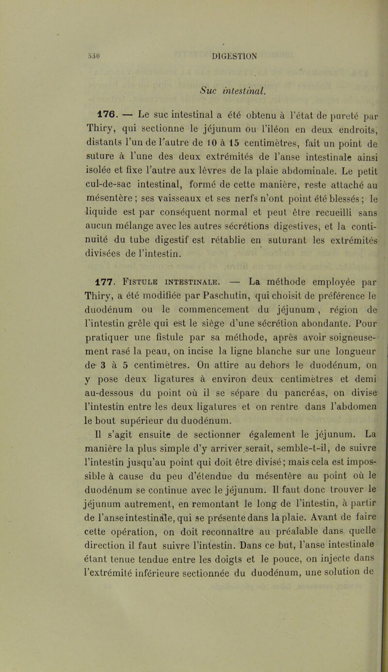 Suc intestinal. 176. — Le suc intestinal a été obtenu à l’état de pureté par Thiry, qui sectionne le jéjunum ou l’iléon en deux endroits, distants l’un de Tautre de 10 a 15 centimètres, fait un point de suture à l’une des deux extrémités de l’anse intestinale ainsi isolée et fixe l’autre aux lèvres de la plaie abdominale. Le petit cul-de-sac intestinal, formé de cette manière, reste attaché au mésentère ; ses vaisseaux et ses nerfs n’ont point été blessés ; le liquide est par conséquent normal et peut être recueilli sans aucun mélange avec les autres sécrétions digestives, et la conti- nuité du tube digestif est rétablie en suturant les extrémités divisées de l’intestin. 177. Fistule intestinale. — La méthode employée par Thiry, a été modifiée par Paschutin, qui choisit de préférence le duodénum ou le commencement du jéjunum , région de l'intestin grêle qui est le siège d’une sécrétion abondante. Pour pratiquer une fistule par sa méthode, après avoir soigneuse- ment rasé la peau, on incise la ligne blanche sur une longueur de 3 à 5 centimètres. On attire au dehors le duodénum, on y pose deux ligatures à environ deux centimètres et demi au-dessous du point où il se sépare du pancréas, on divise l’intestin entre les deux ligatures et on rentre dans l’abdomen le bout supérieur du duodénum. Il s’agit ensuite de sectionner également le jéjunum. La manière la plus simple d’y arriver.serait, semble-t-il, de suivre l’intestin jusqu’au point qui doit être divisé; mais cela est impos- sible à cause du peu d’étendue du mésentère au point où le duodénum se continue avec le jéjunum. Il faut donc trouver le jéjunum autrement, en remontant le long de l’intestin, à partir de l’anse intestinale, qui se présente dans la plaie. Avant de faire cette opération, on doit reconnaître au préalable dans quelle direction il faut suivre l’intestin. Dans ce but, l’anse intestinale étant tenue tendue entre les doigts et le pouce, on injecte dans l’extrémité inférieure sectionnée du duodénum, une solution de