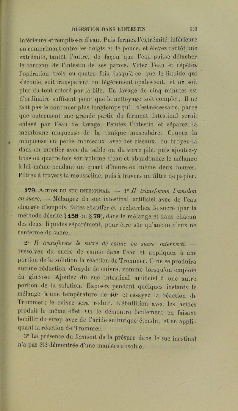 inférieure et remplissez d’eau. Puis fermez l’extrémité inférieure en comprimant entre les doigts et le pouce, et élevez tantôt une extrémité, tantôt l’autre, de façon que l’eau puisse détacher le contenu de l’intestin de ses parois. Videz l’eau et répétez l’opération trois ou quatre fois, jusqu’à ce que le liquide qui s’écoule, soit transparent ou légèrement opalescent, et ne soit plus du tout coloré par la bile. Un lavage de cinq minutes est d’ordinaire suffisant pour que le nettoyage soit complet. Il ne faut pas le continuer plus longtemps qu’il n’estnécessaire, parce que autrement une grande partie du ferment intestinal serait enlevé par l’eau de lavage. Fendez l’intestin et séparez la membrane muqueuse de la tunique musculaire. Coupez la muqueuse en petits morceaux avec des ciseaux, ou broyez-la dans un mortier avec du sable ou du verre pilé, puis ajoutez-y trois ou quatre fois son volume d’eau et abandonnez le mélange à lui-même pendant un quart d’heure ou même deux heures. Filtrez à travers la mousseline, puis à travers un filtre de papier. 179. Action du suc intestinal. — t0 II transforme l'amidon en sucre. — Mélangez du suc intestinal artificiel avec de l’eau chargée d'empois, faites chauffer et recherchez le sucre (par la méthode décrite § 158 ou § 79), dans le mélange et dans chacun des deux liquides séparément, pour être sûr qu’aucun d’eux ne renferme de sucre. 2° Il transforme le sucre de canne en sucre interverti. — Dissolvez du sucre de canne dans l’eau et appliquez à une portion de la solution la réaction deTrommer. Il ne se produira aucune réduction d’oxyde de cuivre, comme lorsqu’on emploie du glucose. Ajoutez du suc intestinal artificiel à une autre portion de la solution. Exposez pendant quelques instants le mélange à une température de 40° et essayez la réaction de Trommer; le cuivre sera réduit. L’ébullition avec les acides produit le même effet. On le démontre facilement en faisant bouillir du sirop avec de l’acide sulfurique étendu, et en appli- quant la réaction de Trommer. 3° La présence du ferment de la présure dans le suc inestinal n’a pas été démontrée d’une manière absolue.