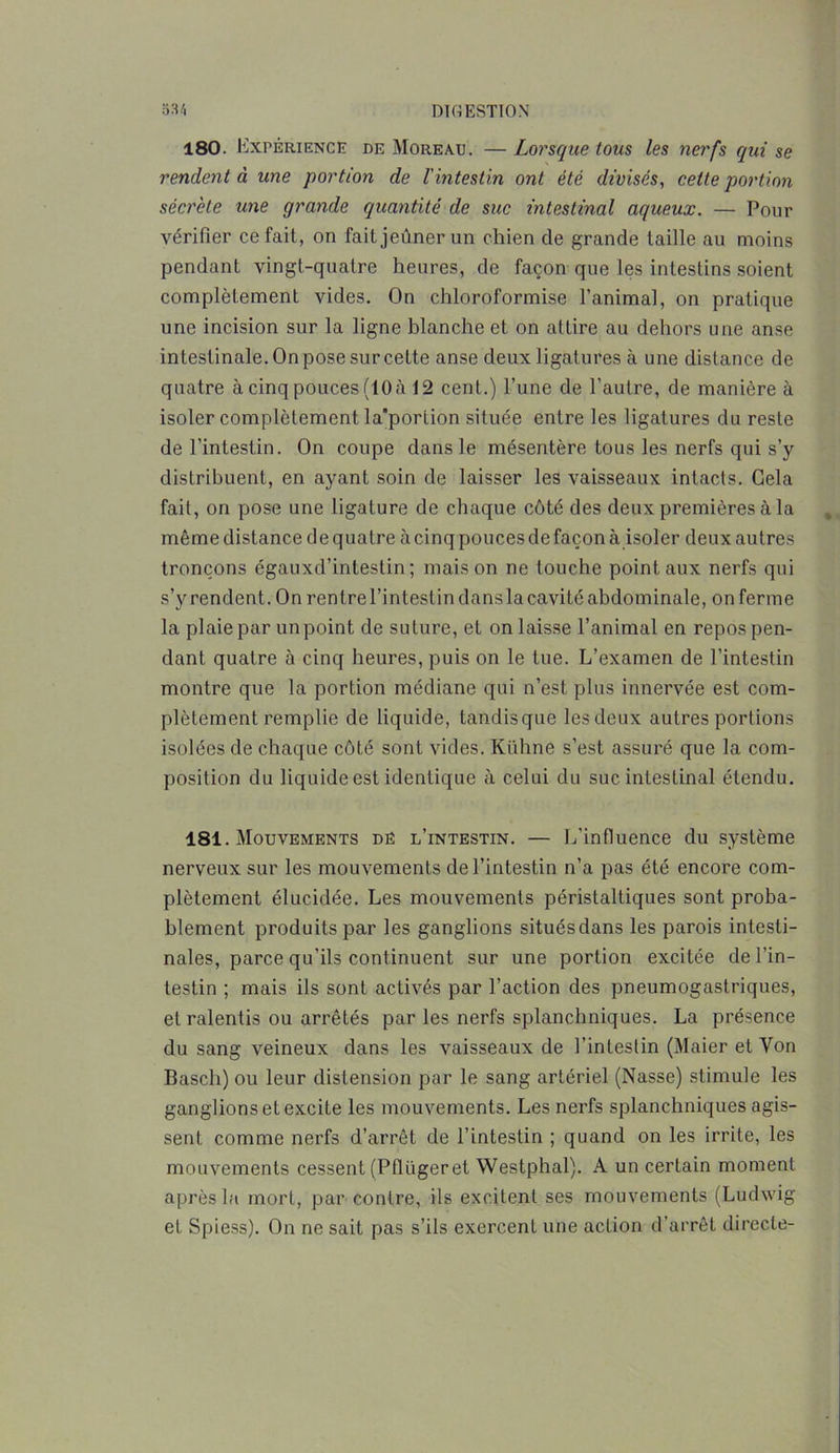 180. Expérience de Moreau. —Lorsque tous les nerfs qui se rendent à une portion de l'intestin ont été divisés, cette portion sécrète une grande quantité de suc intestinal aqueux. — Pour vérifier ce fait, on fait jeûner un chien de grande taille au moins pendant vingt-quatre heures, de façon que les intestins soient complètement vides. On chloroformise l’animal, on pratique une incision sur la ligne blanche et on attire au dehors une anse intestinale. On pose sur cette anse deux ligatures à une distance de quatre à cinq pouces (10 à 12 cent.) l’une de l’autre, de manière à isoler complètement la'porlion située entre les ligatures du reste de l’intestin. On coupe dans le mésentère tous les nerfs qui s’y distribuent, en ayant soin de laisser les vaisseaux intacts. Gela fait, on pose une ligature de chaque côté des deux premières à la même distance de quatre à cinq pouces de façon à isoler deux autres tronçons égauxd’intestin; maison ne touche point aux nerfs qui s’y rendent. On rentre l’intestin dans la cavité abdominale, on ferme la plaie par un point de suture, et on laisse l’animal en repos pen- dant quatre à cinq heures, puis on le tue. L’examen de l’intestin montre que la portion médiane qui n’est plus innervée est com- plètement remplie de liquide, tandisque les deux autres portions isolées de chaque côté sont vides. Kühne s’est assuré que la com- position du liquide est identique à celui du suc intestinal étendu. 181. Mouvements dë l’intestin. — L’influence du système nerveux sur les mouvements de l’intestin n’a pas été encore com- plètement élucidée. Les mouvements péristaltiques sont proba- blement produits par les ganglions situésdans les parois intesti- nales, parce qu’ils continuent sur une portion excitée de l’in- testin ; mais ils sont activés par l’action des pneumogastriques, et ralentis ou arrêtés par les nerfs splanchniques. La présence du sang veineux dans les vaisseaux de l’intestin (Maier et Von Bascli) ou leur distension par le sang artériel (Nasse) stimule les ganglions et excite les mouvements. Les nerfs splanchniques agis- sent comme nerfs d’arrêt de l’intestin ; quand on les irrite, les mouvements cessent (Pflügeret Westphal). A un certain moment après la mort, par contre, ils excitent ses mouvements (Ludwig et Spiess). On ne sait pas s’ils exercent une acLion d’arrêt directe-