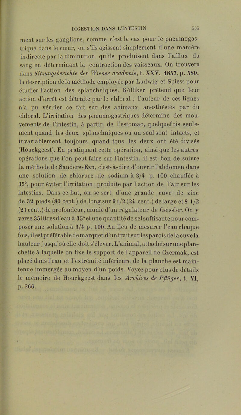 ment, sur les ganglions, comme c’est le cas pour le pneumogas- trique dans le cœur, ou s’ils agissent simplement d’une manière indirecte par la diminution qu’ils produisent dans l’afflux du sang en déterminant la contraction des vaisseaux. On trouvera dans Sitzungsberichte der Wiener academie, t. XXV, 1857, p. 580, la description delà méthode employée par Ludwig et Spiess pour étudier l’action des splanchniques. Kôlliker prétend que leur action d’arrêt est détruite par le chloral ; l’auteur de ces lignes n’a pu vérifier ce fait sur des animaux anesthésiés par du chloral. L’irritation des pneumogastriques détermine des mou- vements de l’intestin, à partir de l’estomac, quelquefois seule- ment quand les deux splanchniques ou un seul sont intacts, et invariablement toujours quand tous les deux ont été divisés (Houckgeest). En pratiquant cette opération, ainsi que les autres opérations que l’on peut faire sur l’intestin, il est bon de suivre la méthode de Sanders-Ezn, c’est-à-dire d’ouvrir l’abdomen dans une solution de chlorure de sodium à 3/4 p. 100 chauffée à 35°, pour éviter l’irritation produite par l’action de l’air sur les intestins. Dans ce but, on se sert d’une grande cuve de zinc de 32 pieds (80 cent.) de long sur 9 1/2 (24 cent.) delarge et 8 1/2 (21 cent.)de profondeur, munie d’un régulateur de Geissler. On y verse 35litresd’eau à 35°elunequantitéde selsuffisantepourcom- poserune solution à 3/4 p. 100. Au lieu de mesurer l’eau chaque fois, il est préférable de marquer d’un trait sur lesparois delacuvela hauteur jusqu’oùelle doit s’élever. L’animal, attachésur uneplan- chette à laquelle on fixe le support de l’appareil de Gzermak, est placé dans l’eau et l’extrémité inférieure de la planche est main- tenue immergée au moyen d’un poids. Voyez pour plus de détails le mémoire de Houckgeest dans les Archives de Pflüger, t. VI, p.266.