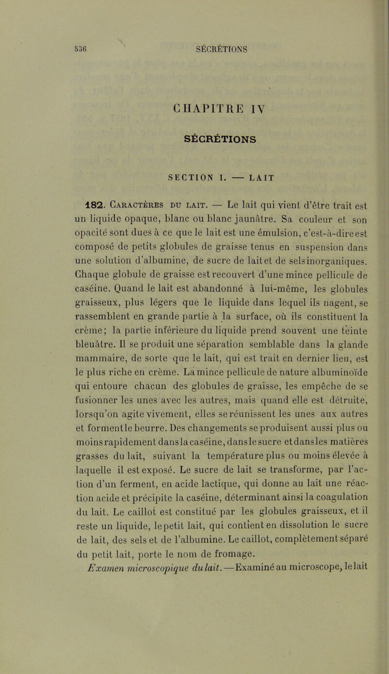 CHAPITRE IV SÉCRÉTIONS SECTION I. — LAIT 182. Caractères du lait. — Le lait qui vient d’être trait est un liquide opaque, blanc ou blanc jaunâtre. Sa couleur et son opacité sont dues à ce que le lait est une émulsion, c’est-à-dire est composé de petits globules de graisse tenus en suspension dans une solution d’albumine, de sucre de lait et de sels inorganiques. Chaque globule de graisse est recouvert d’une mince pellicule de caséine. Quand le lait est abandonné à lui-même, les globules graisseux, plus légers que le liquide dans lequel ils nagent, se rassemblent en grande partie à la surface, où ils constituent la crème; la partie inférieure du liquide prend souvent une teinte bleuâtre. Il se produit une séparation semblable dans la glande mammaire, de sorte que le lait, qui est trait en dernier lieu, est le plus riche en crème. La mince pellicule de nature albuminoïde qui entoure chacun des globules de graisse, les empêche de se fusionner les unes avec les autres, mais quand elle est détruite, lorsqu’on agite vivement, elles se réunissent les unes aux autres et formentle beurre. Des changements se produisent aussi plus ou moins rapidement danslacaséine,danslesucre etdansles matières grasses du lait, suivant la température plus ou moins élevée à laquelle il est exposé. Le sucre de lait se transforme, par l’ac- tion d’un ferment, en acide lactique, qui donne au lait une réac- tion acide et précipite la caséine, déterminant ainsi la coagulation du lait. Le caillot est constitué par les globules graisseux, et il reste un liquide, le petit lait, qui contient en dissolution le sucre de lait, des sels et de l’albumine. Le caillot, complètement séparé du petit lait, porte le nom de fromage. Examen microscopique dulait.—Examiné au microscope, le lait
