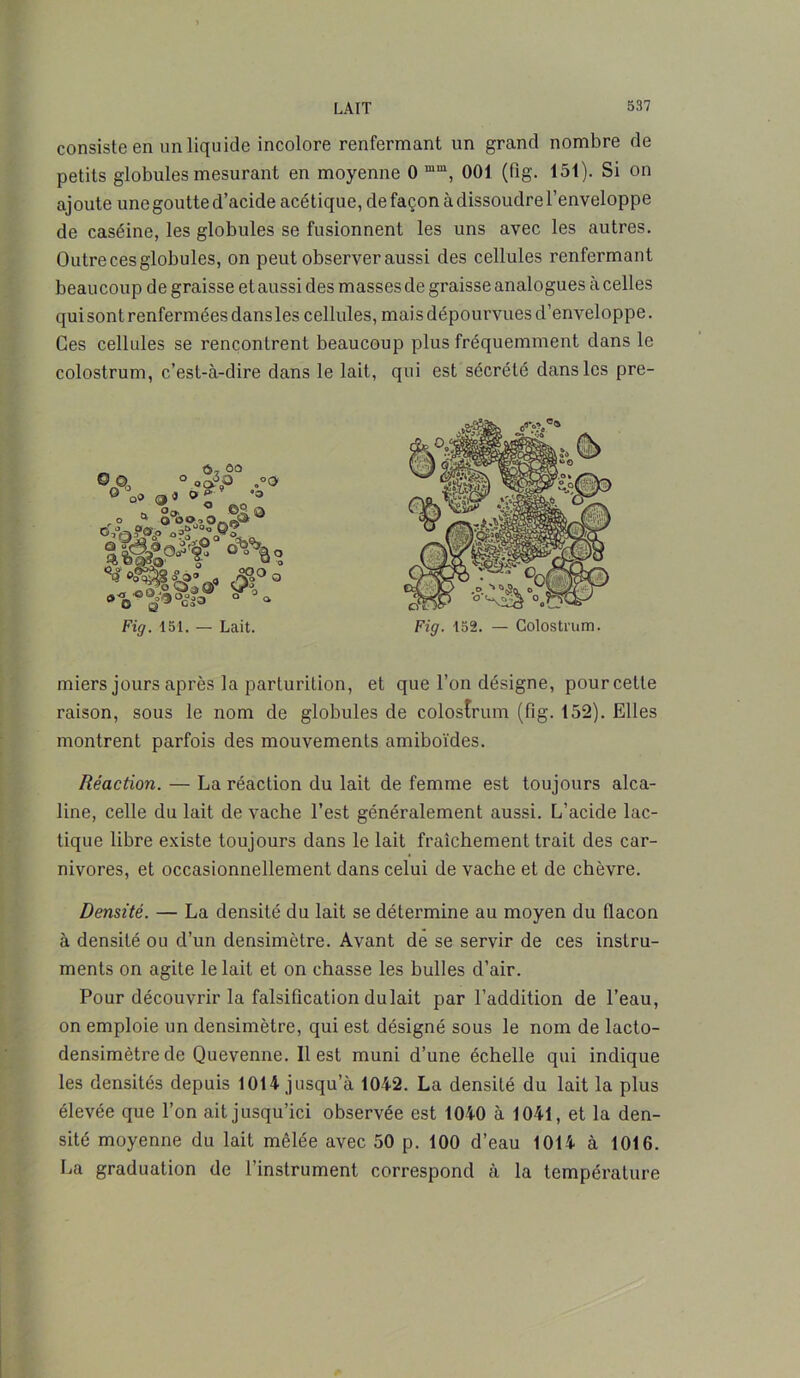 consiste en un liquide incolore renfermant un grand nombre de petits globules mesurant en moyenne 0 mm, 001 (fîg. 151). Si on ajoute une goutte d’acide acétique, de façon à dissoudre l’enveloppe de caséine, les globules se fusionnent les uns avec les autres. Outrecesglobules, on peut observer aussi des cellules renfermant beaucoup de graisse et aussi des masses de graisse analogues à celles qui sont renfermées dans les cellules, mai s dépourvues d’enveloppe. Ces cellules se rencontrent beaucoup plus fréquemment dans le colostrum, c’est-à-dire dans le lait, qui est sécrété dans les pre- miers jours après la parlurition, et que l’on désigne, pourcette raison, sous le nom de globules de colostrum (fîg. 152). Elles montrent parfois des mouvements amiboïdes. Réaction. — La réaction du lait de femme est toujours alca- line, celle du lait de vache l’est généralement aussi. L’acide lac- tique libre existe toujours dans le lait fraîchement trait des car- nivores, et occasionnellement dans celui de vache et de chèvre. Densité. — La densité du lait se détermine au moyen du flacon à densité ou d’un densimètre. Avant de se servir de ces instru- ments on agite le lait et on chasse les huiles d’air. Pour découvrir la falsification du lait par l’addition de l’eau, on emploie un densimètre, qui est désigné sous le nom de lacto- densimètrede Quevenne. Il est muni d’une échelle qui indique les densités depuis 1014 jusqu’à 1042. La densité du lait la plus élevée que l’on ait jusqu’ici observée est 1040 à 1041, et la den- sité moyenne du lait mêlée avec 50 p. 100 d’eau 1014 à 1016. La graduation de l’instrument correspond à la température