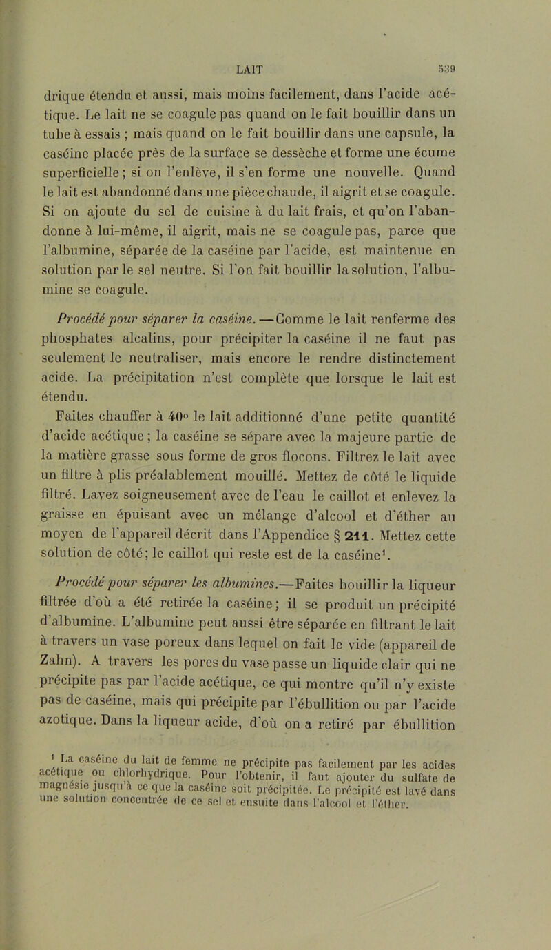 drique étendu et aussi, mais moins facilement, dans l’acide acé- tique. Le lait ne se coagule pas quand on le fait bouillir dans un tube à essais ; mais quand on le fait bouillir dans une capsule, la caséine placée près de la surface se dessèche et forme une écume superficielle ; si on l’enlève, il s’en forme une nouvelle. Quand le lait est abandonné dans une pièce chaude, il aigrit et se coagule. Si on ajoute du sel de cuisine à du lait frais, et qu’on l’aban- donne à lui-même, il aigrit, mais ne se coagule pas, parce que l’albumine, séparée de la caséine par l’acide, est maintenue en solution parle sel neutre. Si l’on fait bouillir la solution, l’albu- mine se coagule. Procédé pour séparer la caséine. —Gomme le lait renferme des phosphates alcalins, pour précipiter la caséine il ne faut pas seulement le neutraliser, mais encore le rendre distinctement acide. La précipitation n’est complète que lorsque le lait est étendu. Faites chauffer à 40° le lait additionné d’une petite quantité d’acide acétique ; la caséine se sépare avec la majeure partie de la matière grasse sous forme de gros flocons. Filtrez le lait avec un filtre à plis préalablement mouillé. Mettez de côté le liquide filtré. Lavez soigneusement avec de l’eau le caillot et enlevez la graisse en épuisant avec un mélange d’alcool et d’éther au moyen de l’appareil décrit dans l’Appendice § 211. Mettez cette solution de côté; le caillot qui reste est de la caséine1. Procédé pour séparer les albumines.—Faites bouillir la liqueur filtrée d’où a été retirée la caséine; il se produit un précipité d’albumine. L’albumine peut aussi être séparée en filtrant le lait à travers un vase poreux dans lequel on fait le vide (appareil de Zahn). A travers les pores du vase passe un liquide clair qui ne précipite pas par 1 acide acétique, ce qui montre qu’il n’y existe pas de caséine, mais qui précipite par l’ébullition ou par l’acide azotique. Dans la liqueur acide, d’où on a retiré par ébullition a caséine du lait de femme ne précipite pas facilement par les acides acétique ou chlorhydrique. Pour l’obtenir, il faut ajouter du sulfate de magnésie jusqu à ce que la caséine soit précipitée. Le précipité est lavé dans une solution concentrée de ce sel et ensuite dans l’alcool et l’éther.