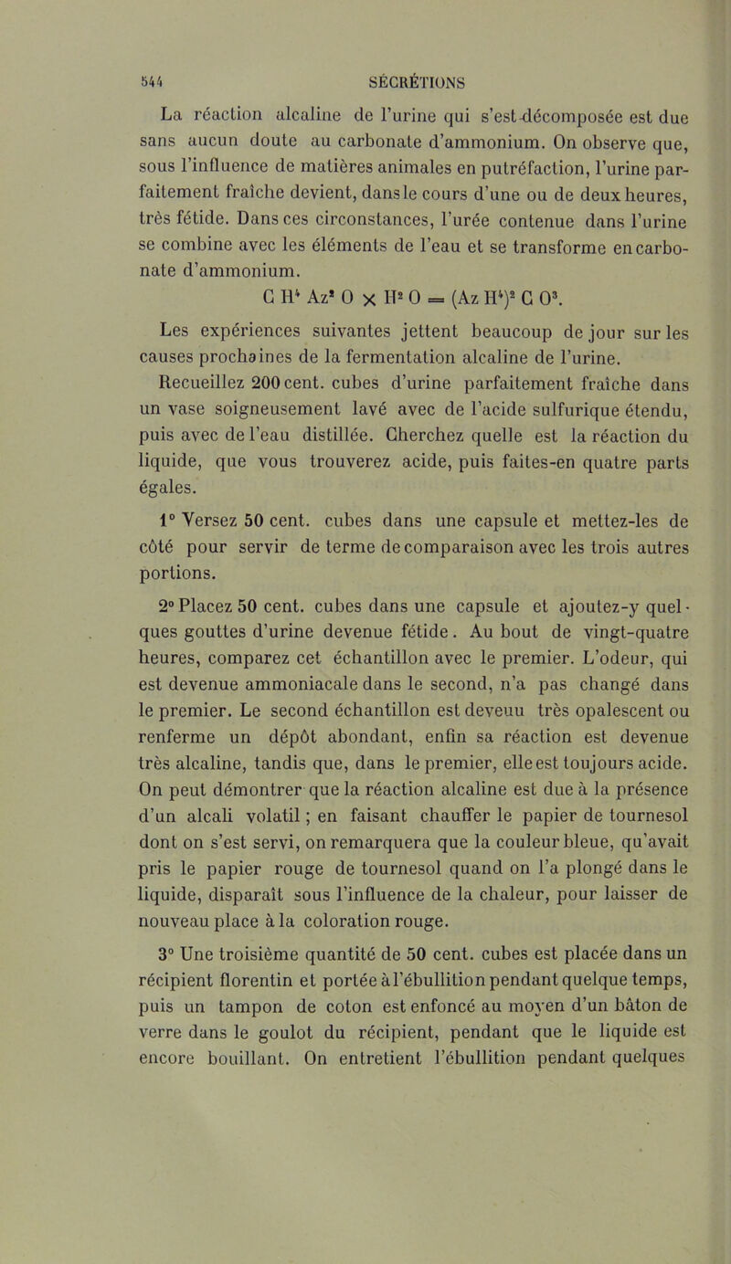 La réaction alcaline de l’urine qui s’est-décomposée est due sans aucun doute au carbonate d’ammonium. On observe que, sous l’influence de matières animales en putréfaction, l’urine par- faitement fraîche devient, dans le cours d’une ou de deux heures, très fétide. Dans ces circonstances, 1 urée contenue dans l’urine se combine avec les éléments de l’eau et se transforme en carbo- nate d’ammonium. G H4 Az* O x H2 O = (Az H4)2 G O3. Les expériences suivantes jettent beaucoup de jour sur les causes prochaines de la fermentation alcaline de l’urine. Recueillez 200 cent, cubes d’urine parfaitement fraîche dans un vase soigneusement lavé avec de l’acide sulfurique étendu, puis avec de l’eau distillée. Cherchez quelle est la réaction du liquide, que vous trouverez acide, puis failes-en quatre parts égales. 1° Versez 50 cent, cubes dans une capsule et mettez-les de côté pour servir de terme de comparaison avec les trois autres portions. 2° Placez 50 cent, cubes dans une capsule et ajoutez-y quel - ques gouttes d’urine devenue fétide. Au bout de vingt-quatre heures, comparez cet échantillon avec le premier. L’odeur, qui est devenue ammoniacale dans le second, n’a pas changé dans le premier. Le second échantillon est devenu très opalescent ou renferme un dépôt abondant, enfin sa réaction est devenue très alcaline, tandis que, dans le premier, elle est toujours acide. On peut démontrer que la réaction alcaline est due à la présence d’un alcali volatil ; en faisant chauffer le papier de tournesol dont on s’est servi, on remarquera que la couleur bleue, qu’avait pris le papier rouge de tournesol quand on l’a plongé dans le liquide, disparaît sous l’influence de la chaleur, pour laisser de nouveau place à la coloration rouge. 3° Une troisième quantité de 50 cent, cubes est placée dans un récipient florentin et portée àl’ébullition pendant quelque temps, puis un tampon de colon est enfoncé au moyen d’un bâton de verre dans le goulot du récipient, pendant que le liquide est encore bouillant. On entretient l’ébullition pendant quelques