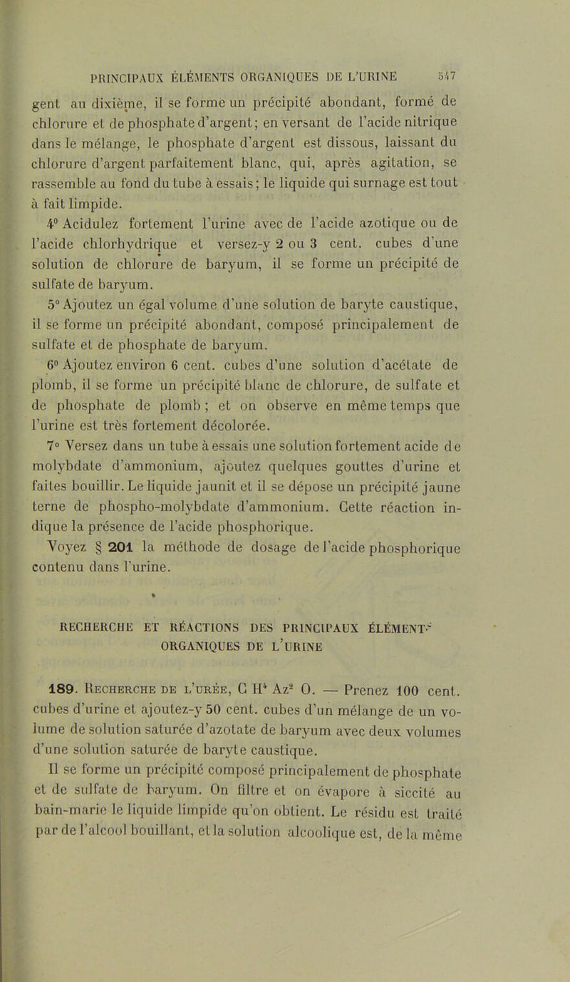 gent au dixième, il se forme un précipité abondant, formé de chlorure et de phosphate d’argent; en versant de l’acide nitrique dans le mélange, le phosphate chargent est dissous, laissant du chlorure d’argent, parfaitement blanc, qui, après agitation, se rassemble au fond du tube à essais ; le liquide qui surnage est tout à fait limpide. 4° Acidulez fortement l'urine avec de l'acide azotique ou de l’acide chlorhydrique et versez-y 2 ou 3 cent, cubes d’une solution de chlorure de baryum, il se forme un précipité de sulfate de baryum. 5° Ajoutez un égal volume d'une solution de baryte caustique, il se forme un précipité abondant, composé principalement de sulfate et de phosphate de baryum. 6° Ajoutez environ 6 cent, cubes d’une solution d’acétate de plomb, il se forme un précipité blanc de chlorure, de sulfate et de phosphate de plomb ; et on observe en même temps que l’urine est très fortement décolorée. 7° Versez dans un tube à essais une solution fortement acide de molybdate d’ammonium, ajoutez quelques gouttes d’urine et faites bouillir. Le liquide jaunit et il se dépose un précipité jaune terne de phospho-molybdate d’ammonium. Cette réaction in- dique la présence de l’acide phosphorique. Voyez § 201 la méthode de dosage de l’acide phosphorique contenu clans l'urine. RECHERCHE ET RÉACTIONS DES PRINCIPAUX ÉLÉMENT' ORGANIQUES DE L’URINE 189. Recherche de l’urée, C H4 Az2 0. — Prenez 100 cent, cubes d’urine et ajoulez-y 50 cent, cubes d’un mélange de un vo- lume de solution saturée d’azotate de baryum avec deux volumes d’une solution saturée de baryte caustique. Il se forme un précipité composé principalement de phosphate et de sulfate de baryum. On filtre et on évapore à siccité au bain-marie le liquide limpide qu’on obtient. Le résidu est traité par de 1 alcool bouillant, et la solution alcoolique est, de la même