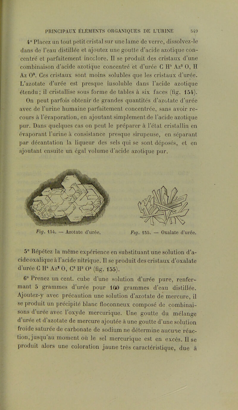 4° Placez un tout petit cristal sur une lame de verre, dissolvez-le dans de l’eau distillée et ajoutez une goutte d’acide azotique con- centré et parfaitement incolore. Il se produit des cristaux d’une combinaison d’acide azotique concentré et d’urée C H4 Az2 O, H Az O3. Ces cristaux sont moins solubles que les cristaux d’urée. L’azotate d’urée est presque insoluble dans l’acide azotique étendu; il cristallise sous forme de tables à six faces (fig. 154). On peut parfois obtenir de grandes quantités d’azotate d’urée avec de l’urine humaine parfaitement concentrée, sans avoir re- cours à l’évaporation, en ajoutant simplement de l’acide azotique pur. Dans quelques cas on peut le préparer à l’état cristallin en évaporant l’urine à consistance presque sirupeuse, en séparant par décantation la liqueur des sels qui se sont déposés, et en ajoutant ensuite un égal volume d’acide azotique pur. 5° Répétez la même expérience en substituant une solution d’a- cide oxalique à l’acide nitrique. Il se produit des cristaux d’oxalate d’urée C H4 Az* O, C2 H2 O4 (fig. 155). 6° Prenez un cent, cube d’une solution d’urée pure, renfer- mant 5 grammes d’urée pour 1QQ grammes d’eau distillée. Ajoutez-y avec précaution une solution d’azotate de mercure, il se produit un précipité blanc floconneux composé de combinai- sons d’urée avec l’oxyde mercurique. Une goutte du mélange d urée et d azotate de mercure ajoutée à une goutte d’une solution froide saturée de carbonate de sodium ne détermine aucune réac- tion, jusqu au moment où le sel mercurique est en excès. Il se produit alors une coloration jaune très caractéristique, due cà