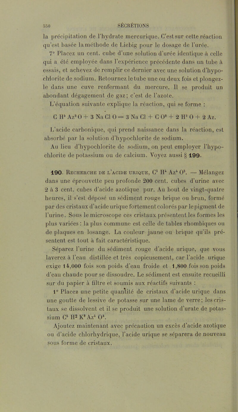 la précipitation de l’hydrate mercurique. C’est sur cette réaction qu’est basée la méthode de Liebig pour le dosage de l’urée. 7° Placez un cent, cube d’une solution d’urée identique à celle qui a été employée dans l’expérience précédente dans un tube à essais, et achevez de remplir ce dernier avec une solution d’hypo- chiorite de sodium. Retournez le tube une ou deux fois et plongez- le dans une cuve renfermant du mercure. 11 se produit un abondant dégagement de gaz; c’est de l’azote. L’équation suivante explique la réaction, qui se forme : C IP Az8 O + 3 Na Cl O = 3 Na QL+ C O* + 2 H2 O + 2 Az. L’acide carbonique, qui prend naissance dans la réaction, est absorbé par la solution d’hypochlorite de sodium. Au lieu d’hypochlorite de sodium, on peut employer l’hypo- chlorite de potassium ou de calcium. Voyez aussi § 199. 190. Recherche de l’acide urique, G5 H4 Az4 O3. — Mélangez dans une éprouvette peu profonde 200 cent, cubes d’urine avec 2 à 3 cent, cubes d’acide azotique pur. Au bout de vingt-quatre heures, il s’est déposé un sédiment rouge brique ou brun, formé par des cristaux d’acide urique fortement colorés par le pigment de l’urine. Sous le microscope ces cristaux présentent les formes les plus variées : la plus commune est celle de tables rhombiques ou de plaques en losange. La couleur jaune ou brique qu’ils pré- sentent est tout à fait caractéristique. Séparez l'urine du sédiment rouge d'acide urique, que vous laverez à l’eau distillée et très copieusement, car l’acide urique exige 14,000 fois son poids d’eau froide et 1,800 fois son poids d’eau chaude pour se dissoudre. Le sédiment est ensuite recueilli sur du papier à filtre et soumis aux réactifs suivants : 1° Placez une petite quantité de cristaux d’acide urique dans une goutte de lessive de potasse sur une lame de verre; les cris- taux se dissolvent et il se produit une solution d’urate de potas- sium C5 H2 Ks Az4 O3. Ajoutez maintenant avec précaution un excès d’acide azotique ou d’acide chlorhydrique, l’acide urique se séparera de nouveau sous forme de cristaux.