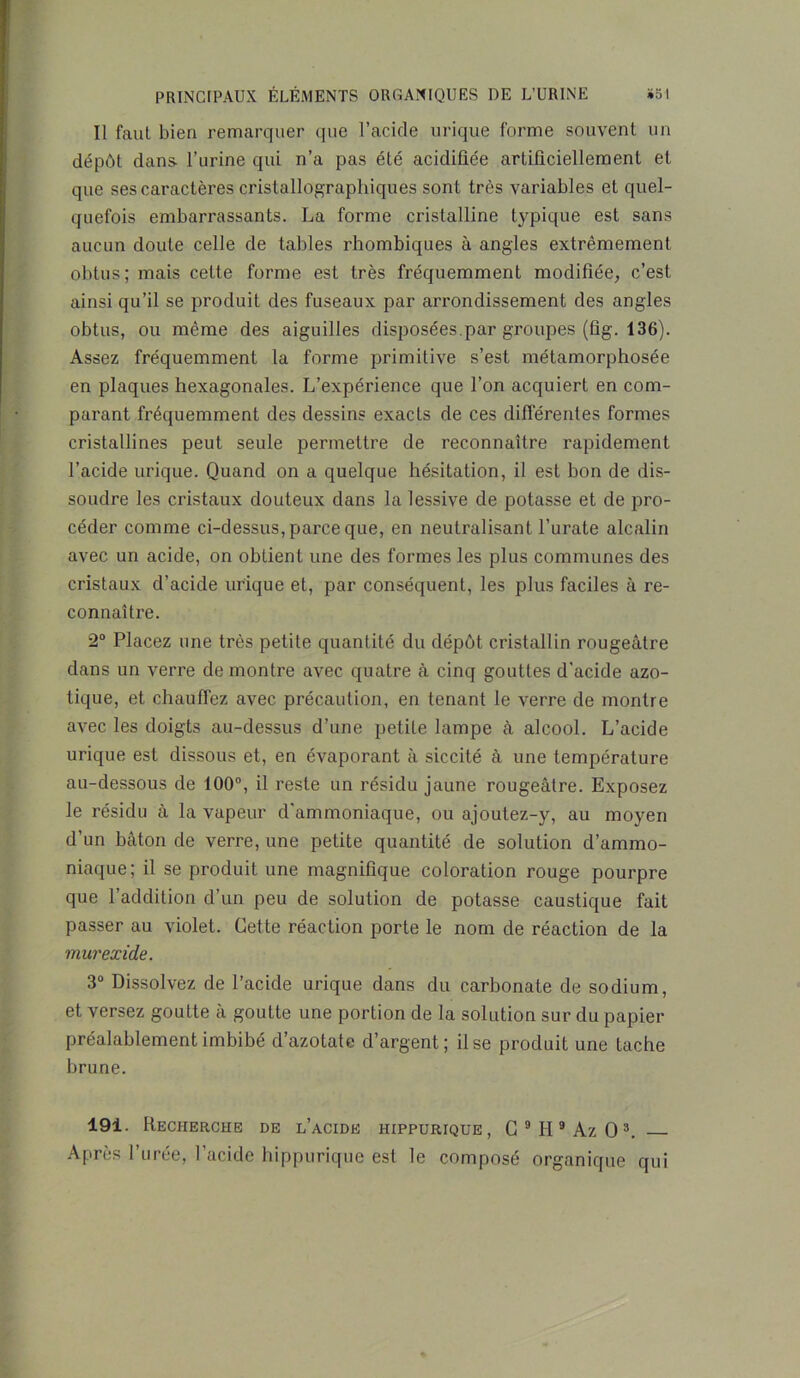 Il faut bien remarquer que l’acide urique forme souvent un dépôt dans- l’urine qui n’a pas été acidifiée artificiellement et que ses caractères cristallographiques sont très variables et quel- quefois embarrassants. La forme cristalline typique est sans aucun doute celle de tables rhombiques à angles extrêmement obtus; mais cette forme est très fréquemment modifiée, c’est ainsi qu’il se produit des fuseaux par arrondissement des angles obtus, ou même des aiguilles disposées.par groupes (fîg. 136). Assez fréquemment la forme primitive s’est métamorphosée en plaques hexagonales. L’expérience que l’on acquiert en com- parant fréquemment des dessins exacts de ces différentes formes cristallines peut seule permettre de reconnaître rapidement l’acide urique. Quand on a quelque hésitation, il est bon de dis- soudre les cristaux douteux dans la lessive de potasse et de pro- céder comme ci-dessus, parce que, en neutralisant l’urate alcalin avec un acide, on obtient une des formes les plus communes des cristaux d’acide urique et, par conséquent, les plus faciles à re- connaître. 2° Placez une très petite quantité du dépôt cristallin rougeâtre dans un verre démontré avec quatre à cinq gouttes d’acide azo- tique, et chauffez avec précaution, en tenant le verre de montre avec les doigts au-dessus d’une petite lampe à alcool. L’acide urique est dissous et, en évaporant à siccité à une température au-dessous de 100°, il reste un résidu jaune rougeâtre. Exposez le résidu à la vapeur d'ammoniaque, ou ajoutez-y, au moyen d’un bâton de verre, une petite quantité de solution d’ammo- niaque; il se produit une magnifique coloration rouge pourpre que l’addition d’un peu de solution de potasse caustique fait passer au violet. Cette réaction porte le nom de réaction de la murexide. 3° Dissolvez de l’acide urique dans du carbonate de sodium, et versez goutte à goutte une portion de la solution sur du papier préalablement imbibé d’azotate d’argent; il se produit une tache brune. 191. Recherche de l’acide hippurique, C9II9Az03. Après l’urée, l’acide hippurique est le composé organique qui