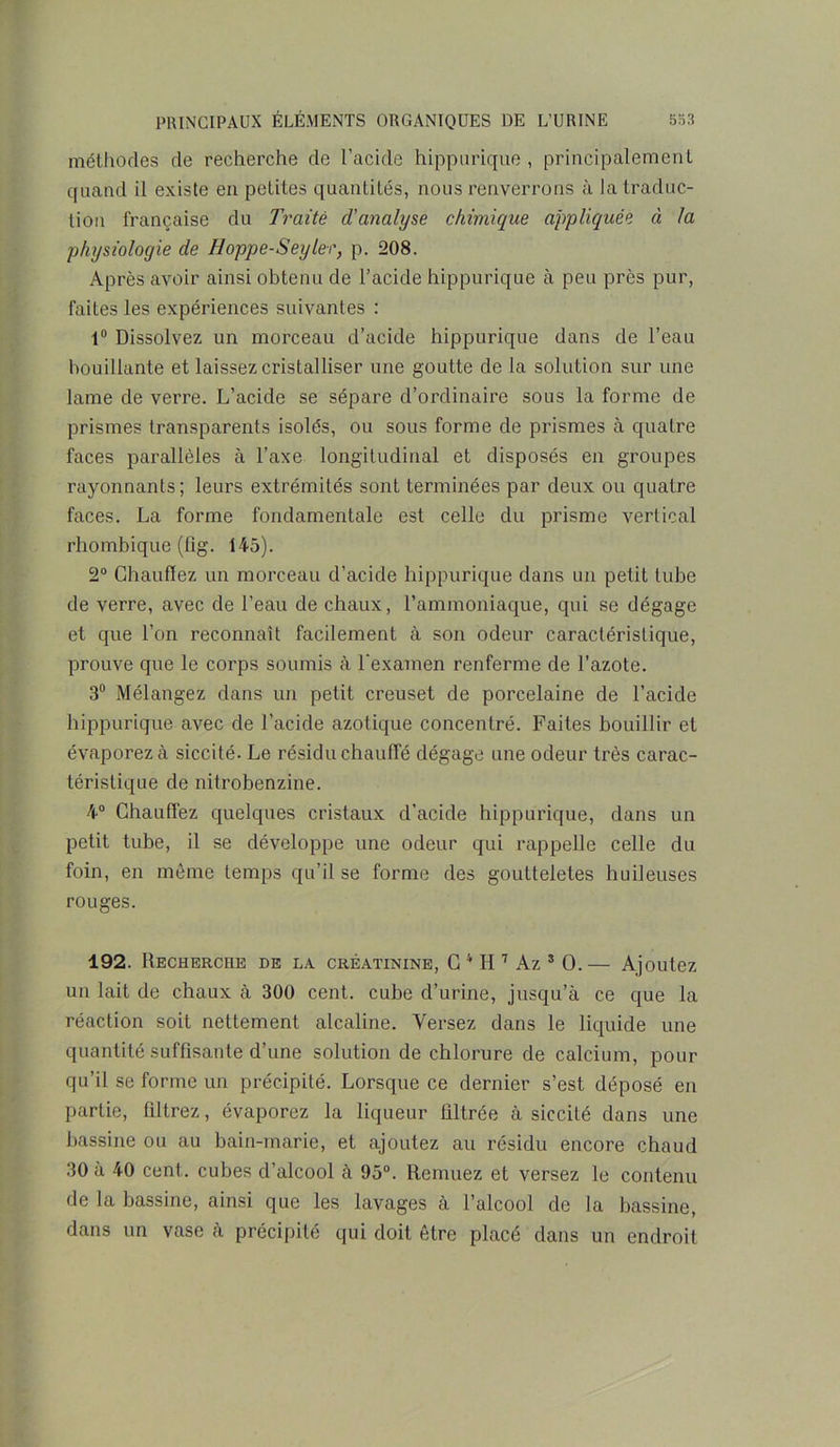méthodes de recherche de l’acide hippurique , principalement quand il existe en petites quantités, nous renverrons à la traduc- tion française du Traité d'analyse chimique appliquée à la physiologie de Hoppe-Seyler, p. 208. Après avoir ainsi obtenu de l’acide hippurique à peu près pur, faites les expériences suivantes : 1° Dissolvez un morceau d’acide hippurique dans de l’eau bouillante et laissez cristalliser une goutte de la solution sur une lame de verre. L’acide se sépare d’ordinaire sous la forme de prismes transparents isolés, ou sous forme de prismes à quatre faces parallèles à l’axe longitudinal et disposés en groupes rayonnants; leurs extrémités sont terminées par deux ou quatre faces. La forme fondamentale est celle du prisme vertical rhombique (fig. 145). 2° Chauffez un morceau d’acide hippurique dans un petit tube de verre, avec de l’eau de chaux, l’ammoniaque, qui se dégage et que l’on reconnaît facilement à son odeur caractéristique, prouve que le corps soumis à l’examen renferme de l’azote. 3° Mélangez dans un petit creuset de porcelaine de l’acide hippurique avec de l’acide azotique concentré. Faites bouillir et évaporez à siccité. Le résidu chauffé dégage une odeur très carac- téristique de nitrobenzine. 4° Chauffez quelques cristaux d’acide hippurique, dans un petit tube, il se développe une odeur qui rappelle celle du foin, en même temps qu’il se forme des goutteletes huileuses rouges. 192. Recherche de la créatinine, G 4 H 7 Az s O.— Ajoutez un lait de chaux à 300 cent, cube d’urine, jusqu’à ce que la réaction soit nettement alcaline. Versez dans le liquide une quantité suffisante d’une solution de chlorure de calcium, pour qu’il se forme un précipité. Lorsque ce dernier s’est déposé en partie, filtrez, évaporez la liqueur filtrée à siccité dans une bassine ou au bain-marie, et ajoutez au résidu encore chaud 30 à 40 cent, cubes d’alcool à 95°. Remuez et versez le contenu de la bassine, ainsi que les lavages à l’alcool de la bassine, dans un vase à précipité qui doit être placé dans un endroit