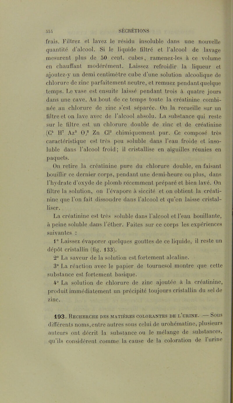 55 i frais. Filtrez et lavez le résidu insoluble dans une nouvelle quantité d’alcool. Si le liquide filtré et l’alcool de lavage mesurent plus de 50 cent, cubes, ramenez-les à ce volume en chauffant modérément. Laissez refroidir la liqueur et ajoutez-y un demi centimètre cube d’une solution alcoolique de chlorure de zinc parfaitement neutre, et remuez pendant quelque temps. Le vase est ensuite laissé pendant trois à quatre jours dans une cave. Au bout de ce temps toute la créatinine combi- née au chlorure de zinc s’est séparée. On la recueille sur un filtre et on lave avec de l’alcool absolu. La substance qui reste sur le filtre est un chlorure double de zinc et de créatinine (G4 H7 Az3 0/ Zn Cl2 chimiquement pur. Ce composé très caractéristique est très peu soluble dans l’eau froide et inso- luble dans l’alcool froid; il cristallise en aiguilles réunies en paquets. On retire la créatinine pure du chlorure double, en faisant bouillir ce dernier corps, pendant une demi-heure ou plus, dans l’hydrate d’oxyde de plomb récemment préparé et bien lavé. On filtre la solution, on l’évapore à siccité et on obtient la créati- nine que l’on fait dissoudre dans l’alcool et qu’on laisse cristal- liser. La créatinine est très soluble dans l’alcool et l’eau bouillante, à peine soluble dans l’éther. Faites sur ce corps les expériences suivantes : 1° Laissez évaporer quelques gouttes de ce liquide, il reste un dépôt cristallin (fig. 133). 2° La saveur de la solution est fortement alcaline. 3° La réaction avec le papier de tournesol montre que cette substance est fortement basique. 4° La solution de chlorure de zinc ajoutée à la créatinine, produit immédiatement un précipité toujours cristallin du sel de zinc. 193. Recherche des matières colorantes de l’urine. — Sous différents noms,entre autres sous celui de urohématine, plusieurs auteurs ont décrit la substance ou le mélange de substances, qu’ils considèrent comme la cause de la coloration de 1 urine