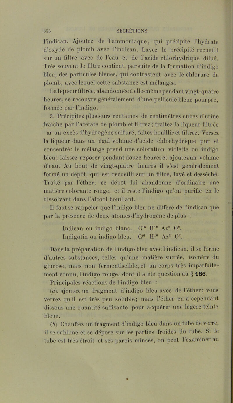 l’indican. Ajoutez de l'ammoniaque, qui précipite l’hydrate d’oxyde de plomb avec l’indican. Lavez le précipité recueilli sur un filtre avec de l’eau et de l’acide chlorhydrique dilué. Très souvent le filtre contient, par suite de la formation d’indigo bleu, des particules bleues, qui contrastent avec le chlorure de plomb, avec lequel cette substance est mélangée. Laliqueur filtrée, abandonnée à elle-même pendant vingt-quatre heures, se recouvre généralement d’une pellicule bleue pourpre, formée par Tindigo. 3. Précipitez plusieurs centaines de centimètres cubes d’urine fraîche par l’acétate de plomb et filtrez; traitez la liqueur filtrée ar un excès d’hydrogène sulfuré, faites bouillir et filtrez. Versez la liqueur dans un égal volume d’acide chlorhydrique pur et concentré; le mélange prend une coloration violette ou indigo bleu; laissez reposer pendant douze heures et ajoutez un volume d’eau. Au bout de vingt-quatre heures il s’est généralement formé un dépôt, qui est recueilli sur un filtre, lavé et desséché. Traité par l’éther, ce dépôt lui abandonne d’ordinaire une matière colorante rouge, et il reste Tindigo qu’on purifie en le dissolvant dans l’alcool bouillant. Il faut se rappeler que Tindigo bleu ne diffère de l’indican que par la présence de deux atomes d’hydrogène de plus : Indican ou indigo blanc. G16 H12 Az2 O2. Indigotin ou indigo bleu. G16 H10 Az2 O2. Dans la préparation de Tindigo bleu avec Tindican, il se forme d’autres substances, telles qu’une matière sucrée, isomère du glucose, mais non fermentiscible, et un corps très imparfaite- ment connu, Tindigo rouge, dont il a été question au § 186. Principales réactions de Tindigo bleu : (a) , ajoutez un fragment d’indigo bleu avec de l’éther; vous verrez qu’il est très peu soluble; mais l’éther en a cependant dissous une quantité suffisante pour acquérir une légère teinte bleue. (b) . Chauffez un fragment d’indigo bleu dans un tube de verre, il se sublime et se dépose sur les parties froides du tube. Si le tube est très étroit et ses parois minces, on peut l’examiner au
