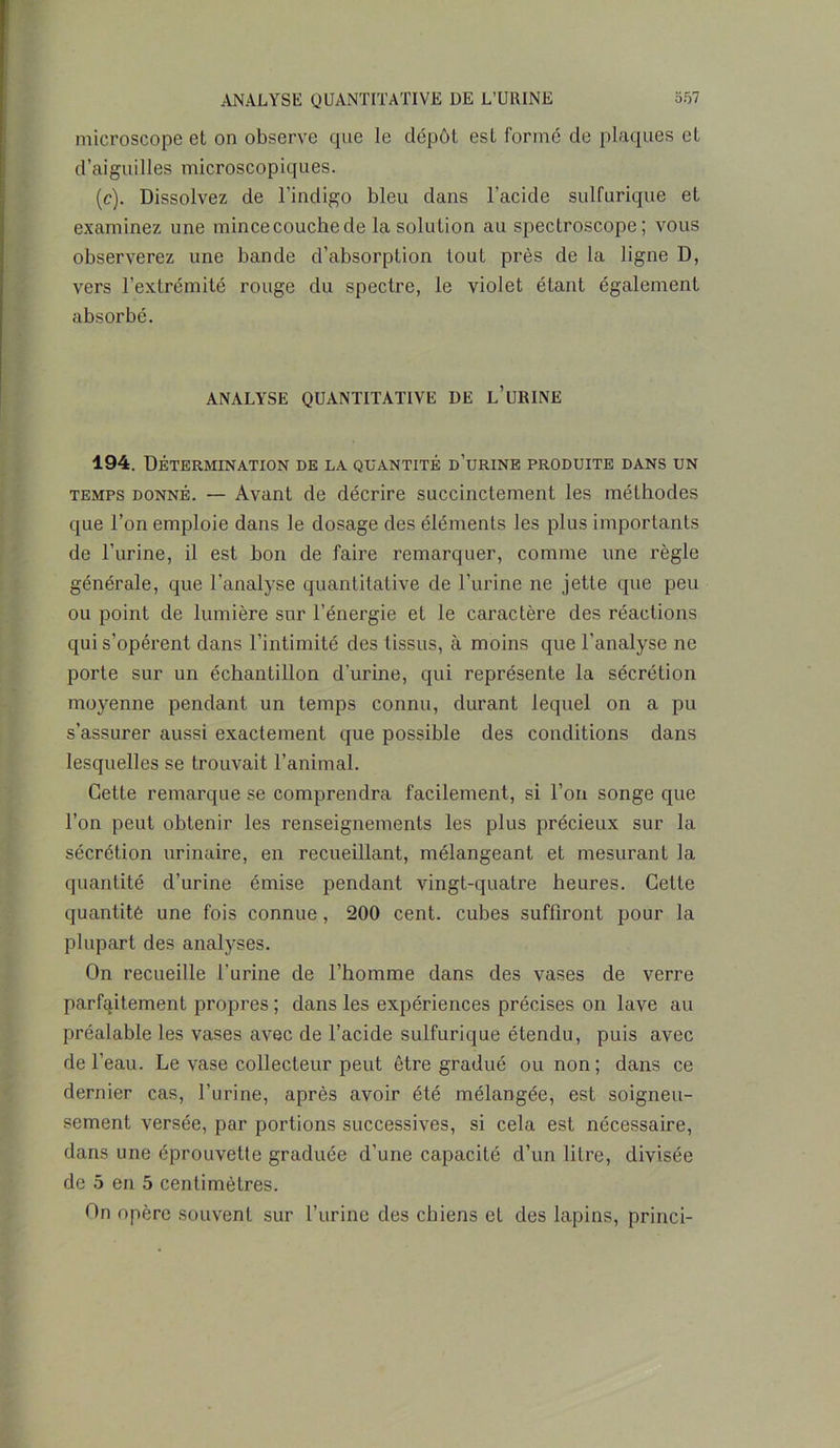 microscope et on observe que le dépôt est formé de plaques et d’aiguilles microscopiques. (c). Dissolvez de l’indigo bleu dans l'acide sulfurique et examinez une mince couche de la solution au spectroscope ; vous observerez une bande d’absorption tout près de la ligne D, vers l’extrémité rouge du spectre, le violet étant également absorbé. ANALYSE QUANTITATIVE DE L’URINE 194. Détermination de la quantité d’urine produite dans un temps donné. — Avant de décrire succinctement les méthodes que l’on emploie dans le dosage des éléments les plus importants de l’urine, il est hon de faire remarquer, comme une règle générale, que l’analyse quantitative de l’urine ne jette que peu ou point de lumière sur l’énergie et le caractère des réactions qui s’opèrent dans l’intimité des tissus, à moins que l’analyse ne porte sur un échantillon d’urine, qui représente la sécrétion moyenne pendant un temps connu, durant lequel on a pu s’assurer aussi exactement que possible des conditions dans lesquelles se trouvait l’animal. Cette remarque se comprendra facilement, si l’on songe que l’on peut obtenir les renseignements les plus précieux sur la sécrétion urinaire, en recueillant, mélangeant et mesurant la quantité d’urine émise pendant vingt-quatre heures. Cette quantité une fois connue, 200 cent, cubes suffiront pour la plupart des analyses. On recueille l’urine de l’homme dans des vases de verre parfaitement propres ; dans les expériences précises on lave au préalable les vases avec de l’acide sulfurique étendu, puis avec de l’eau. Le vase collecteur peut être gradué ou non; dans ce dernier cas, l’urine, après avoir été mélangée, est soigneu- sement versée, par portions successives, si cela est nécessaire, dans une éprouvette graduée d’une capacité d’un litre, divisée de 5 en 5 centimètres. On opère souvent sur l’urine des chiens et des lapins, princi-