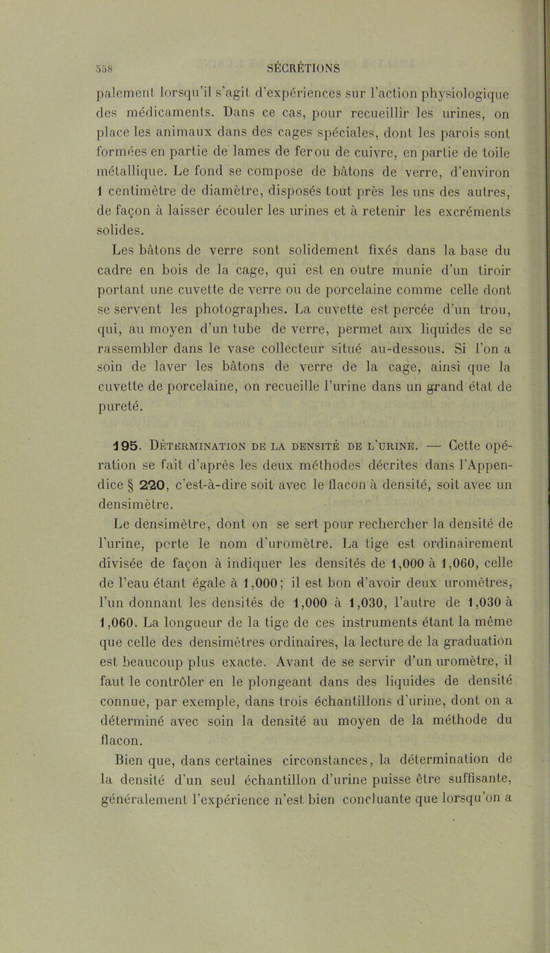 paiement lorsqu’il s’agit d’expériences sur l’action physiologique des médicaments. Dans ce cas, pour recueillir les urines, on place les animaux dans des cages spéciales, dont les parois sont formées en partie de lames de fer ou de cuivre, en partie de toile métallique. Le fond se compose de bâtons de verre, d'environ 1 centimètre de diamètre, disposés tout près les uns des autres, de façon à laisser écouler les urines et à retenir les excréments solides. Les bâtons de verre sont solidement fixés dans la base du cadre en bois de la cage, qui est en outre munie d’un tiroir portant une cuvette de verre ou de porcelaine comme celle dont se servent les photographes. La cuvette est percée d’un trou, qui, au moyen d’un tube de verre, permet aux liquides de se rassembler dans le vase collecteur situé au-dessous. Si l’on a soin de laver les bâtons de verre de la cage, ainsi que la cuvette de porcelaine, on recueille l’urine dans un grand état de pureté. 195. Détermination de la densité de l’urine. — Cette opé- ration se fait d’après les deux méthodes décrites dans l’Appen- dice § 220, c’est-à-dire soit avec le flacon à densité, soit avec un densimètre. Le densimètre, dont on se sert pour rechercher la densité de l’iirine, perte le nom d’uromètre. La tige est ordinairement divisée de façon à indiquer les densités de 1,000 à 1,060, celle de l'eau étant égale à 1,000; il est bon d’avoir deux uromètres, l’un donnant les densités de 1,000 à 1,030, l’autre de 1,030 à 1,060. La longueur de la tige de ces instruments étant la même que celle des densimètres ordinaires, la lecture de la graduation est beaucoup plus exacte. Avant de se servir d’un uromètre, il faut le contrôler en le plongeant dans des liquides de densité connue, par exemple, dans trois échantillons d’urine, dont on a déterminé avec soin la densité au moyen de la méthode du flacon. Bien que, dans certaines circonstances, la détermination de la densité d’un seul échantillon d’urine puisse être suffisante, généralement l’expérience n’est bien concluante que lorsqu on a