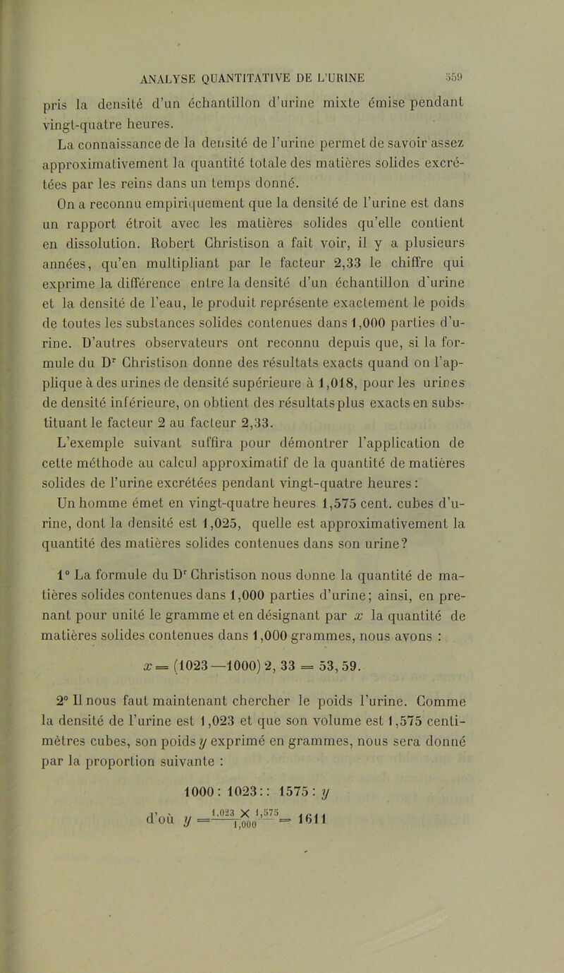 pris la densité d’un échantillon d’urine mixte émise pendant vingt-quatre heures. La connaissance de la densité de l’urine permet de savoir assez approximativement la quantité totale des matières solides excré- tées par les reins dans un temps donné. On a reconnu empiriquement que la densité de l’urine est dans un rapport étroit avec les matières solides qu’elle contient en dissolution. Robert Christison a fait voir, il y a plusieurs années, qu’en multipliant par le facteur 2,33 le chiffre qui exprime la différence entre la densité d’un échantillon d'urine et la densité de l’eau, le produit représente exactement le poids de toutes les substances solides contenues dans 1,000 parties d’u- rine. D’autres observateurs ont reconnu depuis que, si la for- mule du Dr Christison donne des résultats exacts quand on l'ap- plique à des urines de densité supérieure à 1,018, pour les urines de densité inférieure, on obtient des résultats plus exacts en subs- tituant le facteur 2 au facteur 2,33. L’exemple suivant suffira pour démontrer l’application de cette méthode au calcul approximatif de la quantité de matières solides de l’urine excrétées pendant vingt-quatre heures: Un homme émet en vingt-quatre heures 1,575 cent, cubes d’u- rine, dont la densité est 1,025, quelle est approximativement la quantité des matières solides contenues dans son urine? 1° La formule du Dr Christison nous donne la quantité de ma- tières solides contenues dans 1,000 parties d’urine; ainsi, en pre- nant pour unité le gramme et en désignant par x la quantité de matières solides contenues dans 1,000 grammes, nous avons : x = (1023 —1000) 2, 33 = 53, 59. 2° Il nous faut maintenant chercher le poids l’urine. Comme la densité de l’urine est 1,023 et que son volume est 1,575 centi- mètres cubes, son poids y exprimé en grammes, nous sera donné par la proportion suivante : 1000: 1023:: 1575: y d’où y 1.023 X 1,575 1,000’ ' 1611