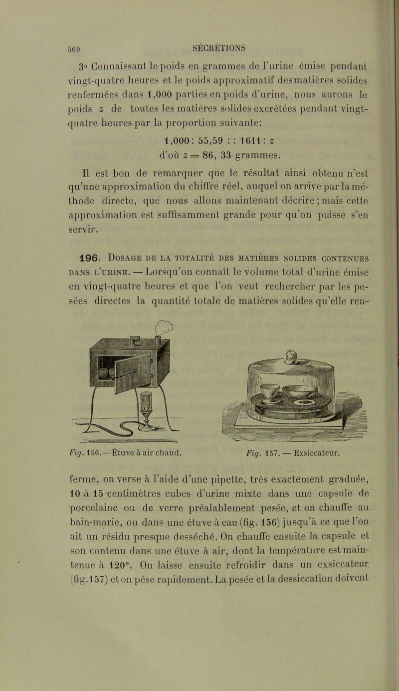 3° Connaissant le poids en grammes de l’urine émise pendant vingt-quatre heures et le poids approximatif des matières solides renfermées dans 1,000 parties en poids d’urine, nous aurons le poids z de toutes les matières solides excrétées pendant vingt- quatre heures par la proportion suivante: 1,000: 55,59 : : 1611 : z d’où z = 86, 33 grammes. Il est bon de remarquer que le résultat ainsi obtenu n’est qu’une approximation du chiffre réel, auquel on arrive par la mé- thode directe, que nous allons maintenant décrire ; mais cette approximation est suffisamment grande pour qu’on puisse s’en servir. 196. Dosage de la totalité des matières solides contenues dans l’urine. — Lorsqu’on connaît le volume total d’urine émise en vingt-quatre heures et que l’on veut rechercher par les pe- sées directes la quantité totale de matières solides qu’elle ren- Fig. 136.— Étuve à air chaud. Fig. 157. — Exsiccateur. ferme, on verse à l’aide d'une pipette, très exactement graduée, 10 à 15 centimètres cubes d’urine mixte dans une capsule de porcelaine ou de verre préalablement pesée, et on chauffe au bain-marie, ou dans une étuve à eau (fig. 156) jusqu’à ce que l’on ait un résidu presque desséché. On chauffe ensuite la capsule et son contenu dans une étuve à air, dont la température est main- tenue à 120°. On laisse ensuite refroidir dans un exsiccateur (fig. 157) et on pèse rapidement. La pesée et la dessiccation doivent