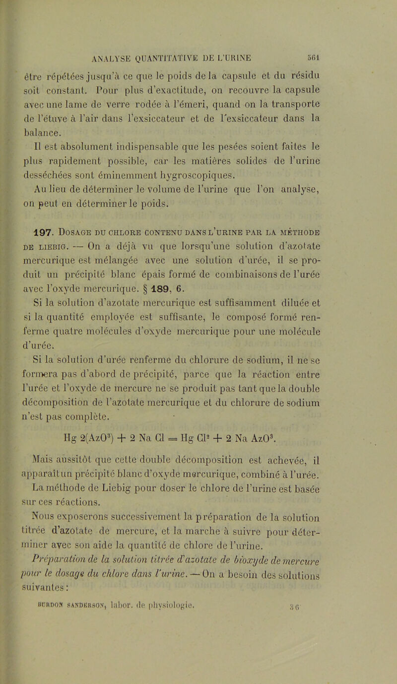 être répétées jusqu’à ce que le poids delà capsule et du résidu soit constant. Pour plus d’exactitude, on recouvre la capsule avec une lame de verre rodée à l’émeri, quand on la transporte de l’étuve à l’air dans l’exsiccateur et de fexsiccateur dans la balance. Il est absolument indispensable que les pesées soient faites le plus rapidement possible, car les matières solides de l’urine desséchées sont éminemment hygroscopiques. Au lieu de déterminer le volume de l’urine que l’on analyse, on peut en déterminer le poids. 197. Dosage nu chlore contenu dans l’urine par la méthode de liebig. — On a déjà vu que lorsqu’une solution d’azotate mercurique est mélangée avec une solution d’urée, il se pro- duit un précipité blanc épais formé de combinaisons de l’urée avec l’oxyde mercurique. § 189, 6. Si la solution d’azotate mercurique est suffisamment diluée et si la quantité employée est suffisante, le composé formé ren- ferme quatre molécules d’oxyde mercurique pour une molécule d’urée. Si la solution d’urée renferme du chlorure de sodium, il ne se formera pas d’abord de précipité, parce que la réaction entre l’urée et l’oxyde de mercure ne se produit pas tant que la double décomposition de l’azotate mercurique et du chlorure de sodium n’est pas complète. Hg 2(Az03) + 2 Na Cl = Hg Cl2 + 2 Na AzO3. Mais aussitôt que celte double décomposition est achevée, il apparaît un précipité blanc d’oxyde mercurique, combiné à l’urée. La méthode de Liebig pour doser le chlore de l’urine est basée sur ces réactions. Nous exposerons successivement la préparation de la solution titrée d’azotate de mercure, et la marche à suivre pour déter- miner avec son aide la quantité de chlore de l’urine. Préparation de la solution titrée d'azotate de bioxyde de mercure pour le dosarje du chlore dans Vurine. — ün a besoin des solutions suivantes : 3 f> itcRDOft sANDBRâox, 1 ubof. de physiologie.