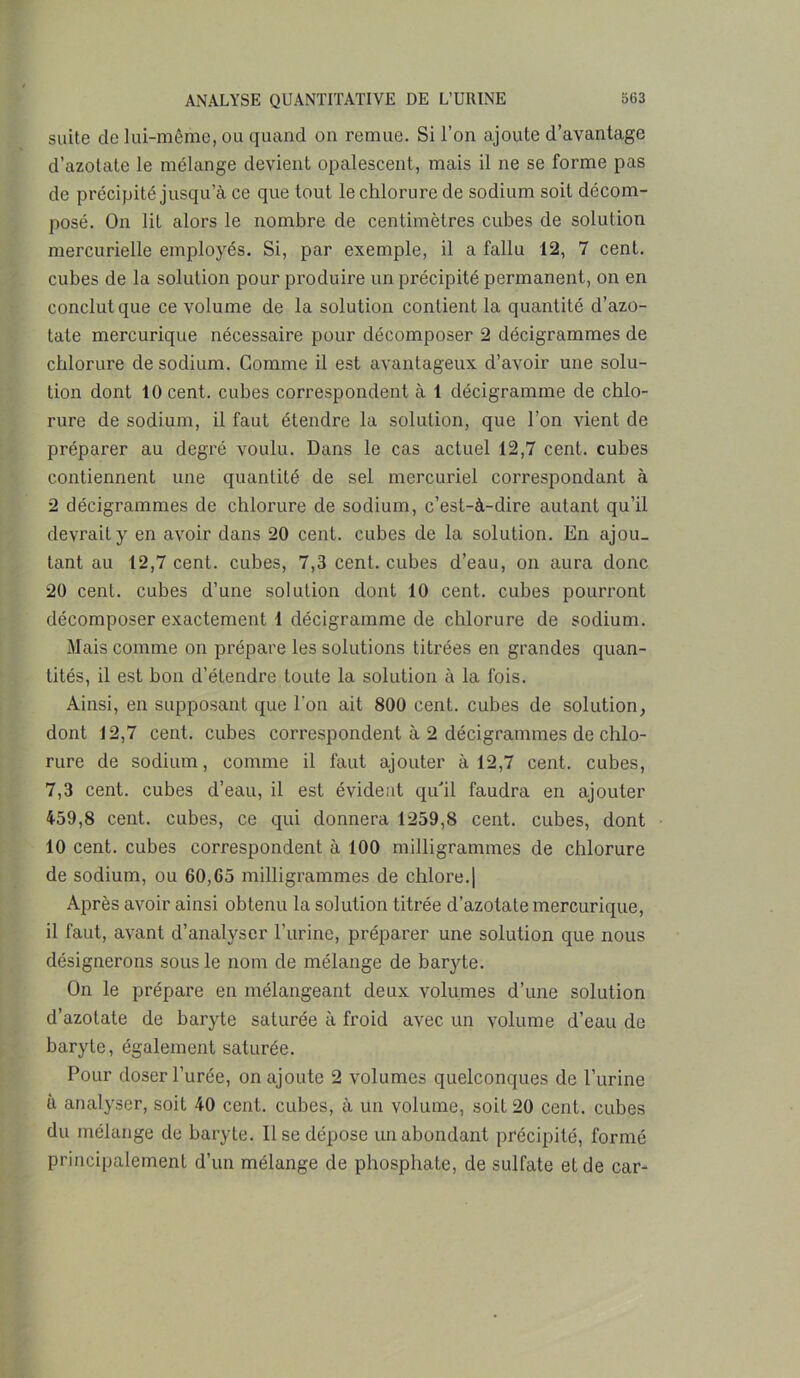 suite de lui-même, ou quand on remue. Si l’on ajoute d’avantage d’azotate le mélange devient opalescent, mais il ne se forme pas de précipité jusqu’à ce que tout le chlorure de sodium soit décom- posé. On lit alors le nombre de centimètres cubes de solution mercurielle employés. Si, par exemple, il a fallu 12, 7 cent, cubes de la solution pour produire un précipité permanent, on en conclut que ce volume de la solution contient la quantité d’azo- tate mercurique nécessaire pour décomposer 2 décigrammes de chlorure de sodium. Gomme il est avantageux d’avoir une solu- tion dont 10 cent, cubes correspondent à 1 décigramme de chlo- rure de sodium, il faut étendre la solution, que l’on vient de préparer au degré voulu. Dans le cas actuel 12,7 cent, cubes contiennent une quantité de sel mercuriel correspondant à 2 décigrammes de chlorure de sodium, c’est-à-dire autant qu’il devrait y en avoir dans 20 cent, cubes de la solution. En ajou- tant au 12,7 cent, cubes, 7,3 cent, cubes d’eau, on aura donc 20 cent, cubes d’une solution dont 10 cent, cubes pourront décomposer exactement 1 décigramme de chlorure de sodium. Mais comme on prépare les solutions titrées en grandes quan- tités, il est bon d’étendre toute la solution à la fois. Ainsi, en supposant que l'on ait 800 cent, cubes de solution, dont 12,7 cent, cubes correspondent à 2 décigrammes de chlo- rure de sodium, comme il faut ajouter à 12,7 cent, cubes, 7,3 cent, cubes d’eau, il est évident qu'il faudra en ajouter 459,8 cent, cubes, ce qui donnera 1259,8 cent, cubes, dont 10 cent, cubes correspondent à 100 milligrammes de chlorure de sodium, ou 60,65 milligrammes de chlore.| Après avoir ainsi obtenu la solution titrée d’azotate mercurique, 11 faut, avant d’analyser l’urine, préparer une solution que nous désignerons sous le nom de mélange de baryte. On le prépare en mélangeant deux volumes d’une solution d’azotate de baryte saturée à froid avec un volume d’eau de baryte, également saturée. Pour doser l’urée, on ajoute 2 volumes quelconques de l’urine à analyser, soit 40 cent, cubes, à un volume, soit 20 cent, cubes du mélange de baryte. Il se dépose un abondant précipité, formé principalement d’un mélange de phosphate, de sulfate et de car-