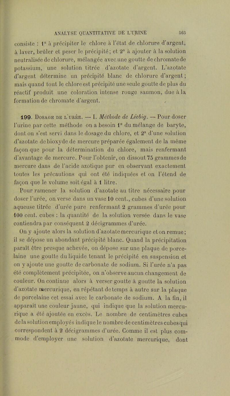 consiste : 1° à précipiter le chlore à l’état de chlorure d’argent, à laver, brûler et peser le précipité; et 2° à ajouter à la solution neutralisée de chlorure, mélangée avec une goutte de chromate de potassium, une solution titrée d’azotate d’argent. L’azotate d’argent détermine un précipité blanc de chlorure d’argent ; mais quand tout le chlore est précipité une seule goutte de plus du réactif produit une coloration intense rouge saumon, due à la formation de chromate d’argent. 199. Dosage de l'urée. — I. Méthode de Liebig. — Pour doser l'urine par cette méthode on a besoin 1° du mélange de baryte, dont on s’est servi dans le dosage du chlore, et 2° d’une solution d’azotate de bioxyde de mercure préparée également de la même façon que pour la détermination du chlore, mais renfermant d’avantage de mercure. Pour l’obtenir, on dissout 75 grammes de mercure dans de l’acide azotique pur en observant exactement toutes les précautions qui ont été indiquées et on l’étend de façon que le volume soit égal à 1 litre. Pour ramener la solution d’azotate au titre nécessaire pour doser l'urée, on verse dans un vase 10 cent., cubes d’une solution aqueuse titrée d’urée pure renfermant 2 grammes d’urée pour 100 cent, cubes : la quantité de la solution versée dans le vase contiendra par conséquent 2 décigrammes d’urée. On y ajoute alors la solution d’azotate mercurique et on remue ; il se dépose un abondant précipité blanc. Quand la précipitation paraît être presque achevée, on dépose sur une plaque de porce- laine une goutte du liquide tenant le précipité en suspension et on y ajoute une goutte de carbonate de sodium. Si l’urée n’a pas été complètement précipitée, on n’observe aucun changement de couleur. On continue alors à verser goutte à goutte la solution d’azotate mercurique, en répétant de temps à autre sur la plaque de porcelaine cet essai avec le carbonate de sodium. A la fin, il apparaît une couleur jaune, qui indique que la solution mercu- rique a été ajoutée eu excès. Le nombre de centimètres cubes de la solution employés indique le nombre de centimètres cubes qui correspondent à 2 décigrammes d’urée. Comme il est plus com- mode d’employer une solution d’azotate mercurique, dont