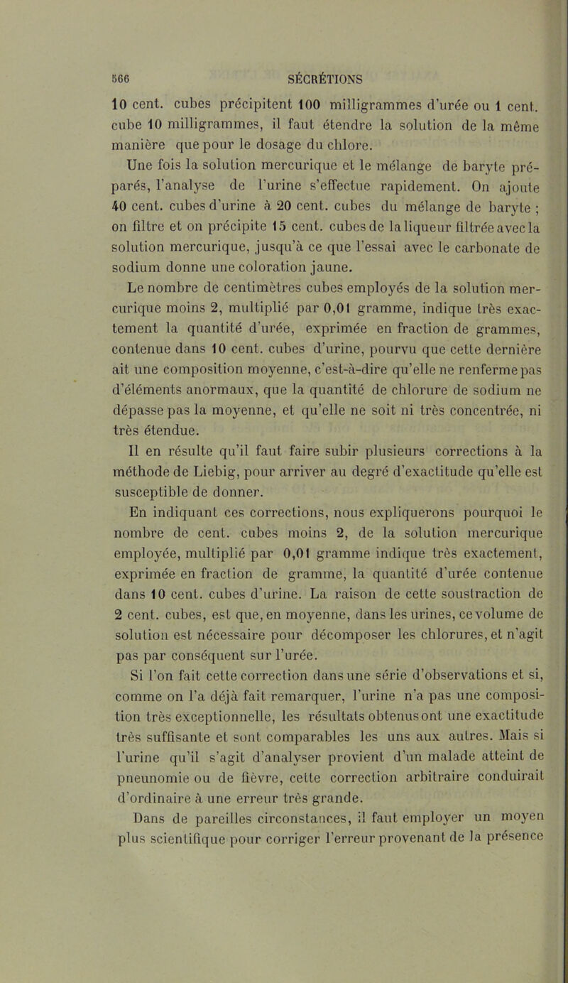 10 cent, cubes précipitent 100 milligrammes d’urée ou 1 cent, cube 10 milligrammes, il faut étendre la solution de la même manière que pour le dosage du chlore. Une fois la solution mercurique et le mélange de baryte pré- parés, l’analyse de l’urine s’effectue rapidement. On ajoute 40 cent, cubes d’urine à 20 cent, cubes du mélange de baryte ; on filtre et on précipite 15 cent, cubes de la liqueur ûltrée avec la solution mercurique, jusqu’à ce que l’essai avec le carbonate de sodium donne une coloration jaune. Le nombre de centimètres cubes employés de la solution mer- curique moins 2, multiplié par 0,01 gramme, indique très exac- tement la quantité d’urée, exprimée en fraction de grammes, contenue dans 10 cent, cubes d’urine, pourvu que cette dernière ait une composition moyenne, c’est-à-dire qu’elle ne renferme pas d’éléments anormaux, que la quantité de chlorure de sodium ne dépasse pas la moyenne, et qu'elle ne soit ni très concentrée, ni très étendue. Il en résulte qu’il faut faire subir plusieurs corrections à la méthode de Liebig, pour arriver au degré d’exactitude qu’elle est susceptible de donner. En indiquant ces corrections, nous expliquerons pourquoi le nombre de cent, cubes moins 2, de la solution mercurique employée, multiplié par 0,01 gramme indique très exactement, exprimée en fraction de gramme, la quantité d’urée contenue dans 10 cent, cubes d’urine. La raison de cette soustraction de 2 cent, cubes, est que, en moyenne, dans les urines, ce volume de solution est nécessaire pour décomposer les chlorures, et n’agit pas par conséquent sur l’urée. Si l’on fait cette correction dans une série d’observations et si, comme on l’a déjà fait remarquer, l’urine n’a pas une composi- tion très exceptionnelle, les résultats obtenus ont une exactitude très suffisante et sont comparables les uns aux autres. Mais si l’urine qu’il s’agit d’analyser provient d’un malade atteint de pneunomie ou de fièvre, cette correction arbitraire conduirait d’ordinaire à une erreur très grande. Dans de pareilles circonstances, il faut employer un moyen plus scientifique pour corriger l’erreur provenant de la présence