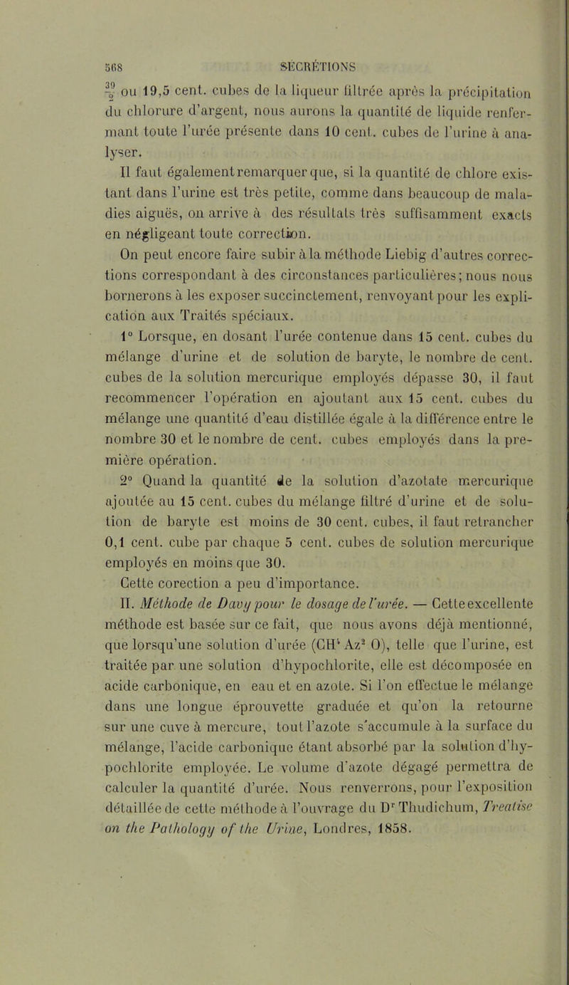 -9 ou 19,5 cent, cubes de la liqueur lillrée après la précipitation du chlorure d’argent, nous aurons la quantité de liquide renfer- mant toute l’urée présente dans 10 cent, cubes de l’urine à ana- lyser. Il faut également remarquer que, si la quantité de chlore exis- tant dans l’urine est très petite, comme dans beaucoup de mala- dies aiguës, on arrive à des résultats très suffisamment exacts en négligeant toute correction. On peut encore faire subir àla méthode Liebig d’autres correc- tions correspondant à des circonstances particulières; nous nous bornerons à les exposer succinctement, renvoyant pour les expli- cation aux Traités spéciaux. 1° Lorsque, en dosant l’urée contenue dans 15 cent, cubes du mélange d’urine et de solution de baryte, le nombre de cent, cubes de la solution mercurique employés dépasse 30, il faut recommencer l’opération en ajoutant aux 15 cent, cubes du mélange une quantité d’eau distillée égale à la différence entre le nombre 30 et le nombre de cent, cubes employés dans la pre- mière opération. !i0 Quand la quantité de la solution d’azotate mercurique ajoutée au 15 cent, cubes du mélange filtré d’urine et de solu- tion de baryte est moins de 30 cent, cubes, il faut retrancher 0,1 cent, cube par chaque 5 cent, cubes de solution mercurique employés en moins que 30. Cette corection a peu d’importance. II. Méthode de Davypour le dosage de l'urée. — Cetteexcellente méthode est basée sur ce fait, que nous avons déjà mentionné, que lorsqu’une solution d’urée (GH’* Az2 O), telle que l’urine, est traitée par une solution d’hypochlorite, elle est décomposée en acide carbonique, en eau et en azote. Si l’on effectue le mélange dans une longue éprouvette graduée et qu’on la retourne sur une cuve à mercure, tout l’azote s'accumule à la surface du mélange, l’acide carbonique étant absorbé par la solution d’hy- pochlorite employée. Le volume d’azote dégagé permettra de calculer la quantité d’urée. Nous renverrons, pour l’exposition détaillée de cette méthode à l’ouvrage du Dr Thudichum, Treahse on the Pathology of the Urine, Londres, 1858.