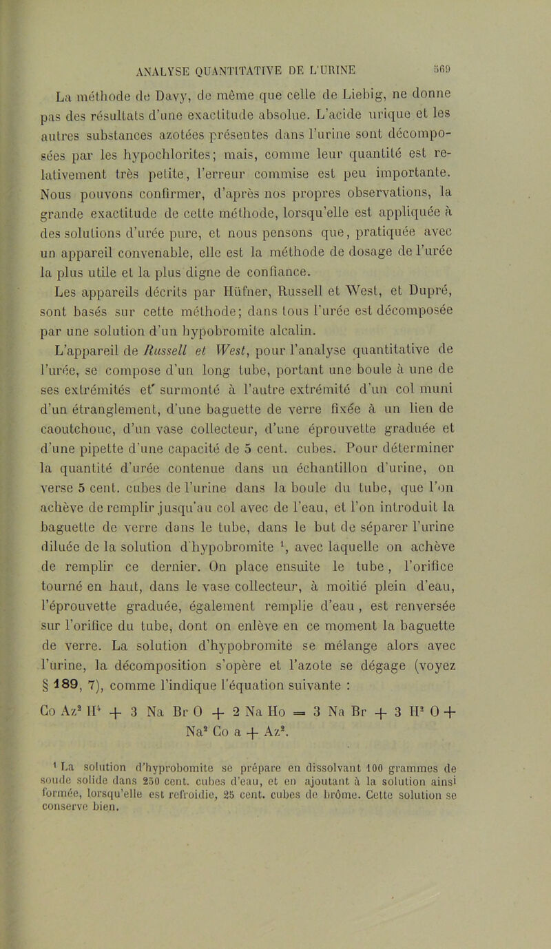 La méthode de Davy, de môme que celle de Liebig, ne donne pas des résultats d’une exactitude absolue. L’acide urique et les autres substances azotées présentes dans l’urine sont décompo- sées par les hypochlorites ; mais, comme leur quantité est re- lativement très petite, l’erreur commise est peu importante. Nous pouvons confirmer, d’après nos propres observations, la grande exactitude de cette méthode, lorsqu’elle est appliquée cà des solutions d’urée pure, et nous pensons que, pratiquée avec un appareil convenable, elle est la méthode de dosage de l’urée la plus utile et la plus digne de confiance. Les appareils décrits par Hüfner, Russell et West, et Dupré, sont basés sur cette méthode; dans tous l’urée est décomposée par une solution d’un bypobromite alcalin. L’appareil de Russell et West, pour l’analyse quantitative de l’urée, se compose d’un long tube, portant une boule à une de ses extrémités et' surmonté à l’autre extrémité d’un col muni d’un étranglement, d’une baguette de verre fixée à un lien de caoutchouc, d’un vase collecteur, d’une éprouvette graduée et d’une pipette d’une capacité de 5 cent, cubes. Pour déterminer la quantité d'urée contenue dans un échantillon d'urine, on verse 5 cent, cubes de l’urine dans la boule du tube, que l’on achève de remplir jusqu’au col avec de l’eau, et l’on introduit la baguette de verre dans le tube, dans le but de séparer l’urine diluée de la solution d'hypobromite \ avec laquelle on achève de remplir ce dernier. On place ensuite le tube, l’orifice tourné en haut, dans le vase collecteur, à moitié plein d’eau, l’éprouvette graduée, également remplie d’eau , est renversée sur l’orifice du tube, dont on enlève en ce moment la baguette de verre. La solution d’hypobromite se mélange alors avec l’urine, la décomposition s’opère et l’azote se dégage (voyez § 189, 7), comme l’indique l’équation suivante : Go Az1 2 IP + 3 Na Br O + 2 Na Iio = 3 Na Br + 3 IP O + Na2 Go a + Az2. 1 La solation d’hyprobomite se prépare en dissolvant 100 grammes de soude solide dans 250 cent, cubes d’eau, et en ajoutant à la solution ainsi formée, lorsqu’elle est refroidie, 25 cent, cubes de brome. Celte solution se conserve bien.