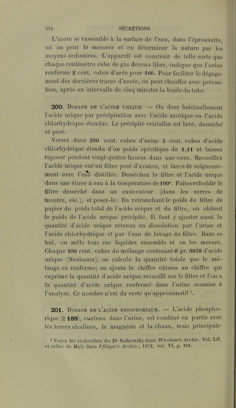 L’azote se rassemble à la surface de l’eau, clans l’éprouvette, où on peut le mesurer et en déterminer la nature par les moyens ordinaires. L’appareil est construit de telle sorte que chaque centimètre cube de gaz devenu libre,-indique que l'urine renferme 2 cent, cubes d’urée pour 100. Pour faciliter le dégage- ment des dernières traces d’azote, on peut chauffer avec précau- tion, après un intervalle de cinq minutes la boule du tube. 200. Dosage de l’acide urique. — On dose habituellement l’acide urique par précipitation avec l’acide azotique ou l’acide chlorhydrique étendus. Le précipité cristallin est lavé, desséché et pesé. Versez dans 200 cent, cubes d’urine 5 cent, cubes d’acide chlorhydrique étendu d’un poids spécifique de 1,11 et laissez reposer pendant vingt-quatre heures dans une cave. Recueillez l’acide urique sur un filtre pesé d’avance, et làvez-le soigneuse- ment avec l'eau distillée. Desséchez le filtre et l’acide urique dans une étuve à eau à la température de 100°. Faitesrefroidir le filtre desséché dans un exsiccateur (dans les verres de montre, etc.), et pesez-le. En retranchant le poids du filtre de papier du poids total de l’acide urique et du filtre, on obtient le poids de l’acide urique précipité. Il faut y ajouter aussi la quantité d’acide urique retenue en dissolution par l’urine et l’acide chlorhydrique et par l’eau de lavage du filtre. Dans ce but, on mêle tous ces liquides ensemble et on les mesure. Chaque 100 cent, cubes du mélange contenant 0 gr. 0038 d’acide urique (Neubauer), on calcule la quantité totale que le mé- lange en renferme; on ajoute le chiffre obtenu au chiffre qui exprime la quantité d’acide urique recueilli sur le filtre et l’un a la quantité d’acide urique renfermé dans l’urine soumise à l’analyse. Ce nombre n’est du reste qu’approximatif L 201. Dosage de l'acide phosphorique. — L'acide phospho- rique (§ 188), contenu dans l’urine, est combiné en partie avec les terres alcalines, la magnésie et la chaux, mais principale- 1 Voyez les recherches du I> Salkowsky dans Wirchow's Arclnv. Vol. LU, et celles de Maly dans Pflüger's Archiv., 1872. vol. VI, p. 201.