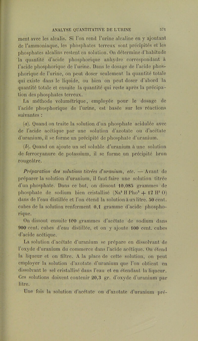 ment avec les alcalis. Si Ton rend l’urine alcaline en y ajoutant de l’ammoniaque, les phosphates terreux sont précipités et les phosphates alcalins restent en solution. On détermine d’habitude la quantité d’acide phosphorique anhydre correspondant à l’acide phosphorique de l’urine. Dans le dosage de l'acide phos- phorique de l’urine, on peut doser seulement la quantité totale qui existe dans le liquide, ou bien on peut doser d’abord la quantité totale et ensuite la quantité qui reste après la précipa- tion des phosphates terreux. La méthode volumétrique, employée pour le dosage de l’acide phosphorique de l’urine, est basée sur les réactions suivantes : (a) . Quand on traite la solution d’un phosphate acidulée avec de l’acide acétique par une solution cl’azotate ou d’acétate d’uranium, il se forme un précipité de phosphate d’uranium. (b) . Quand on ajoute un sel soluble d'uranium aune solution de ferrocyanure de potassium, il se forme un précipité brun rougeâtre. Préparation des solutions titrées d'uranium, etc. — Avant de préparer la solution d’uranium, il faut faire une solution titrée d’un phosphate. Dans ce but, on dissout 10,085 grammes de phosphate de sodium bien cristallisé (Na* H Pho3 + 12 H2 O) dans de l’eau distillée et l’on étend la solution à un litre. 50 cent, cubes de la solution renferment 0,1 gramme d’acide phospho- rique. On dissout ensuite 100 grammes d’acétate de sodium dans 900 cent, cubes d’eau distillée, et on y ajoute 100 cent, cubes d’acide acétique. La solution d’acétate d’uranium se prépare en dissolvant de l’oxyde d’uranium du commerce dans l’acide acétique. On étend la liqueur et on filtre. A la place de cette solution, on peut employer la solution d’azotate d’uranium que l’on obtient en dissolvant le sel cristallisé dans l’eau et en étendant la liqueur. Ces solutions doivent contenir 20,3 gr. d’oxyde d’uranium par litre. Une fois la solution d’acétate ou d’azotate d’uranium pré-