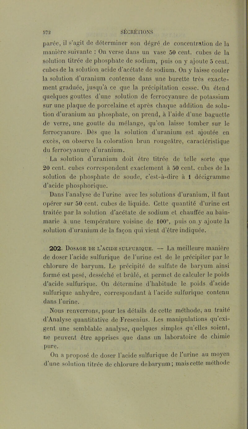 parée, il s’agit de déterminer son dégré de concentration de la manière suivante : On verse dans un vase 50 cent, cubes de la solution titrée de phosphate de sodium, puis on y ajoute 5 cent, cubes de la solution acide d’acétate de sodium. On y laisse couler la solution d’uranium contenue dans une burette très exacte- ment graduée, jusqu’à ce que la précipitation cesse. On étend quelques gouttes d’une solution de ferrocyanure de potassium sur une plaque de porcelaine et après chaque addition de solu- tion d’uranium au phosphate, on prend, à l’aide d'une baguette de verre, une goutte du mélange, qu’on laisse tomber sur le ferrocyanure. Dès que la solution d’uranium est ajoutée en excès, on observe la coloration brun rougeâtre, caractéristique du ferrocyanure d’uranium. La solution d’uranium doit être titrée de telle sorte que 20 cent, cubes correspondent exactement à 50 cent, cubes de la solution de phosphate de soude, c’est-à-dire à 1 décigramme d’acide phosphorique. Dans l'analyse de l’urine avec les solutions d'uranium, il faut opérer sur 50 cent, cubes de liquide. Cette quantité d'urine est traitée par la solution d’acétate de sodium et chauffée au bain- marie à une température voisine de 100°, puis on y ajoute la solution d’uranium de la façon qui vient d’être indiquée. 202. Dosage de l’acide sulfurique. — La meilleure manière de doser l’acide sulfurique de l’urine est de le précipiter par le chlorure de baryum. Le précipité de sulfate de baryum ainsi formé est pesé, desséché et brûlé, et permet de calculer le poids d’acide sulfurique. On détermine d’habitude le poids d’acide sulfurique anhydre, correspondant à l’acide sulfurique contenu dans l’urine. Nous renverrons, pour les détails de cette méthode, au traité (l’Analyse quantitative de Fresenius. Les manipulations qu’exi- gent une semblable analyse, quelques simples qu’elles soient, ne peuvent être apprises que dans un laboratoire de chimie pure. On a proposé de doser l’acide sulfurique de l’urine au moyen d’une solution titrée de chlorure debaryum; mais cette méthode