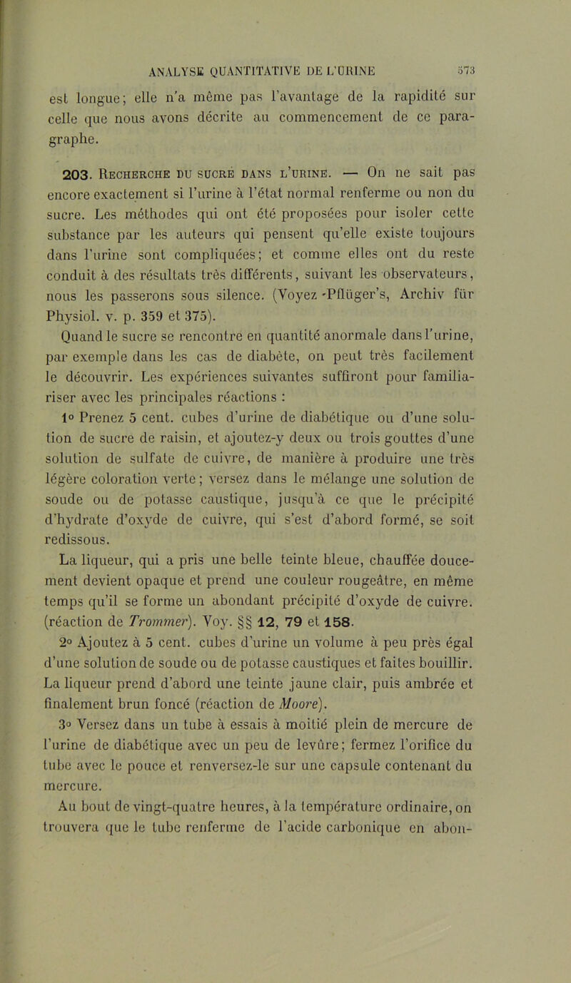 est longue; elle n’a même pas l’avantage de la rapidité sur celle que nous avons décrite au commencement de ce para- graphe. 203. Recherche du sucre dans l’urine. — On ne sait pas encore exactement si l’urine à l’état normal renferme ou non du sucre. Les méthodes qui ont été proposées pour isoler cette substance par les auteurs qui pensent qu’elle existe toujours dans l’urine sont compliquées; et comme elles ont du reste conduit à des résultats très différents, suivant les observateurs, nous les passerons sous silence. (Voyez 'Pflüger’s, Archiv fur Physiol. v. p. 359 et 375). Quand le sucre se rencontre en quantité anormale dans l’urine, par exemple dans les cas de diabète, on peut très facilement le découvrir. Les expériences suivantes suffiront pour familia- riser avec les principales réactions : 1° Prenez 5 cent, cubes d’urine de diabétique ou d’une solu- tion de sucre de raisin, et ajoutez-y deux ou trois gouttes d’une solution de sulfate de cuivre, de manière à produire une très légère coloration verte ; versez dans le mélange une solution de soude ou de potasse caustique, jusqu’à ce que le précipité d’hydrate d’oxyde de cuivre, qui s’est d’abord formé, se soit redissous. La liqueur, qui a pris une belle teinte bleue, chauffée douce- ment devient opaque et prend une couleur rougeâtre, en même temps qu’il se forme un abondant précipité d’oxyde de cuivre, (réaction de Trommer). Voy. §§ 12, 79 et 158. 2° Ajoutez à 5 cent, cubes d’urine un volume à peu près égal d’une solution de soude ou de potasse caustiques et faites bouillir. La liqueur prend d’abord une teinte jaune clair, puis ambrée et finalement brun foncé (réaction de Moore). 3° Versez dans un tube à essais à moitié plein de mercure de l’urine de diabétique avec un peu de levure; fermez l’orifice du tube avec le pouce et renversez-le sur une capsule contenant du mercure. Au bout de vingt-quatre heures, à la température ordinaire, on trouvera que le tube renferme de l’acide carbonique en abon-