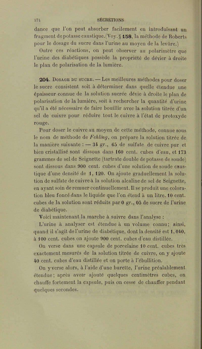 dance que l’on peut absorber facilement en introduisant un fragment de potasse caustique.(Voy.§ 158, la méthode de Roberts pour le dosage du sucre dans burine au moyen de la levure.) Outre ces réactions, on peut observer au polarimètre que l’urine des diabétiques possède la propriété de dévier à droite le plan de polarisation de la lumière. 204. Dosage du sucre. — Les meilleures méthodes pour doser le sucre consistent soit à déterminer dans quelle étendue une épaisseur connue de la solution sucrée dévie à droite le plan de polarisation de la lumière, soit à rechercher la quantité d’urine qu’il a été nécessaire de faire bouillir avec la solution titrée d’un sel de cuivre pour réduire tout le cuivre à l’état de protoxyde rouge. Pour doser le cuivre au moyen de cette méthode, connue sous le nom de méthode de Fehling, on prépare la solution titrée de la manière suivante : — 34 gr., 65 de sulfate de cuivre pur et bien cristallisé sont dissous dans 160 cent, cubes d’eau, et 173 grammes de sel de Seignette (tartrate double de potasse de soude) sont dissous dans 900 cent, cubes d’une solution de soude caus- tique d’une densité de 1, 120. On ajoute graduellement la solu- tion de sulfate de cuivre à la solution alcaline de sel de Seignette, en ayant soin de remuer continuellement. Il se produit une colora- tion bleu foncé dans le liquide que l’on étend à un litre. 10 cent, cubes de la solution sont réduits parO gr., 05 de sucre de l’urine de diabétique. Voici maintenant la marche à suivre dans l’analyse : L’urine à analyser est étendue à un volume connu; ainsi, quand il s’agit de l’urine de diabétique, dont la densité est 1,040, à 100 cent, cubes on ajoute 900 cent, cubes d'eau distillée. On verse dans une capsule de porcelaine 10 cent, cubes très exactement mesurés de la solution titrée de cuivre, on y ajoute 40 cent, cubes d’eau distillée et on porte à l’ébullition. On y verse alors, à l’aide d’une burette, l’urine préalablement étendue; après avoir ajouté quelques centimètres cubes, on chauffe fortement la capsule, puis on cesse de chauffer pendant quelques secondes.