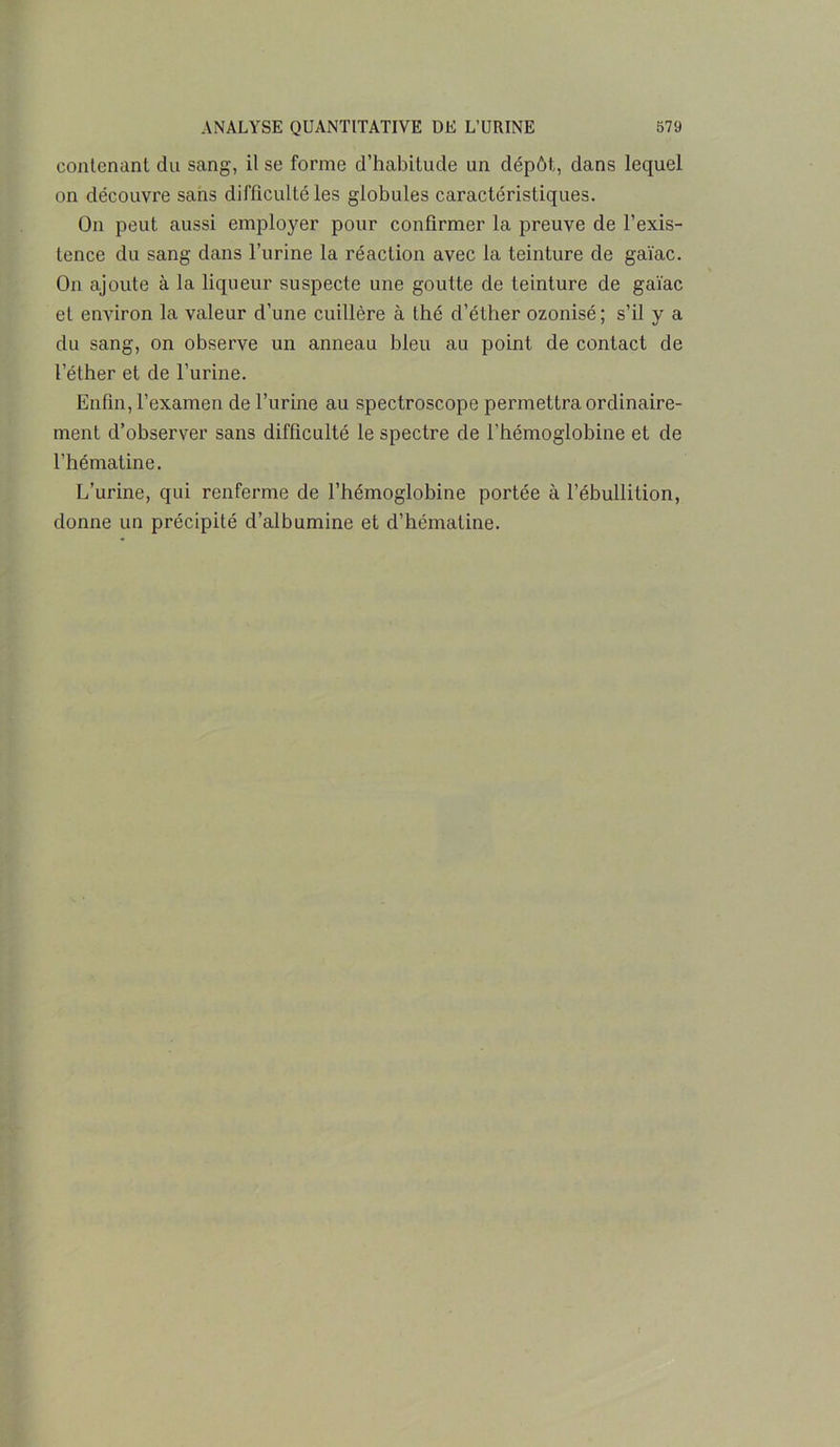 contenant du sang, il se forme d’habitude un dépôt,, dans lequel on découvre sans difficulté les globules caractéristiques. On peut aussi employer pour confirmer la preuve de l’exis- tence du sang dans l’urine la réaction avec la teinture de gaïac. On ajoute à la liqueur suspecte une goutte de teinture de gaïac et environ la valeur d’une cuillère à thé d’éther ozonisé; s’il y a du sang, on observe un anneau bleu au point de contact de l’éther et de l’urine. Enfin, l’examen de l’urine au spectroscope permettra ordinaire- ment d’observer sans difficulté le spectre de l’hémoglobine et de l’hématine. L’urine, qui renferme de l’hémoglobine portée à l’ébullition, donne un précipité d’albumine et d’hématine.