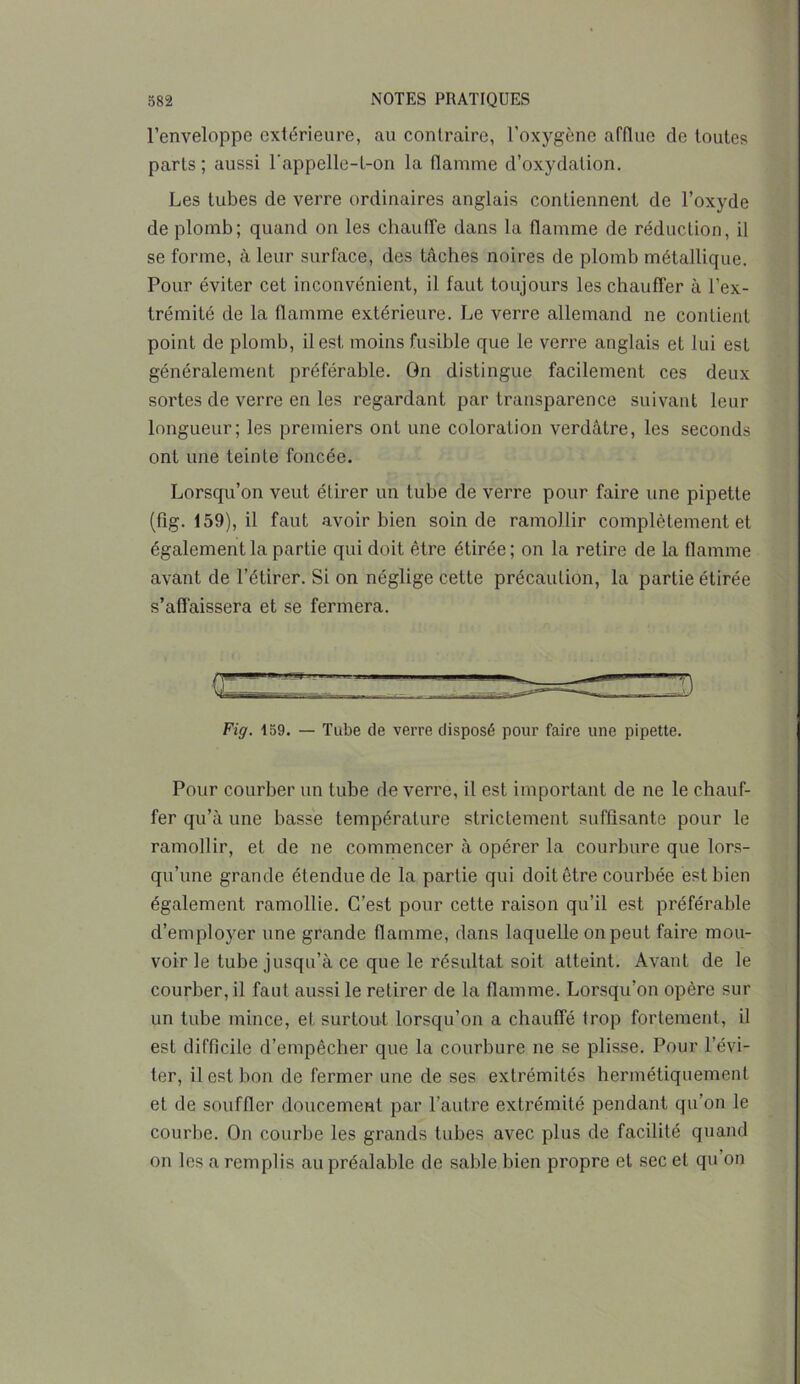 l’enveloppe extérieure, au contraire, l’oxygène afflue de toutes parts; aussi l'appelle-t-on la flamme d’oxydation. Les tubes de verre ordinaires anglais contiennent de l’oxyde de plomb; quand on les chauffe dans la flamme de réduction, il se forme, à leur surface, des tâches noires de plomb métallique. Pour éviter cet inconvénient, il faut toujours les chauffer à l’ex- trémité de la flamme extérieure. Le verre allemand ne contient point de plomb, il est moins fusible que le verre anglais et lui est généralement préférable. On distingue facilement ces deux sortes de verre en les regardant par transparence suivant leur longueur; les premiers ont une coloration verdâtre, les seconds ont une teinte foncée. Lorsqu’on veut étirer un tube de verre pour faire une pipette (fig. 159), il faut avoir bien soin de ramollir complètement et également la partie qui doit être étirée ; on la retire de la flamme avant de l’étirer. Si on néglige cette précaution, la partie étirée s’affaissera et se fermera. Fig. 159. — Tube de verre disposé pour faire une pipette. Pour courber un tube de verre, il est important de ne le chauf- fer qu’à une basse température strictement suffisante pour le ramollir, et de ne commencer à opérer la courbure que lors- qu’une grande étendue de la partie qui doit être courbée est bien également ramollie. C’est pour cette raison qu’il est préférable d’employer une grande flamme, dans laquelle on peut faire mou- voir le tube jusqu’à ce que le résultat soit atteint. Avant de le courber, il faut aussi le retirer de la flamme. Lorsqu’on opère sur un tube mince, et surtout lorsqu’on a chauffé trop fortement, il est difficile d’empêcher que la courbure ne se plisse. Pour l’évi- ter, il est bon de fermer une de ses extrémités hermétiquement et de souffler doucement par l’autre extrémité pendant qu’on le courbe. On courbe les grands tubes avec plus de facilité quand on les a remplis au préalable de sable bien propre et sec et qu on