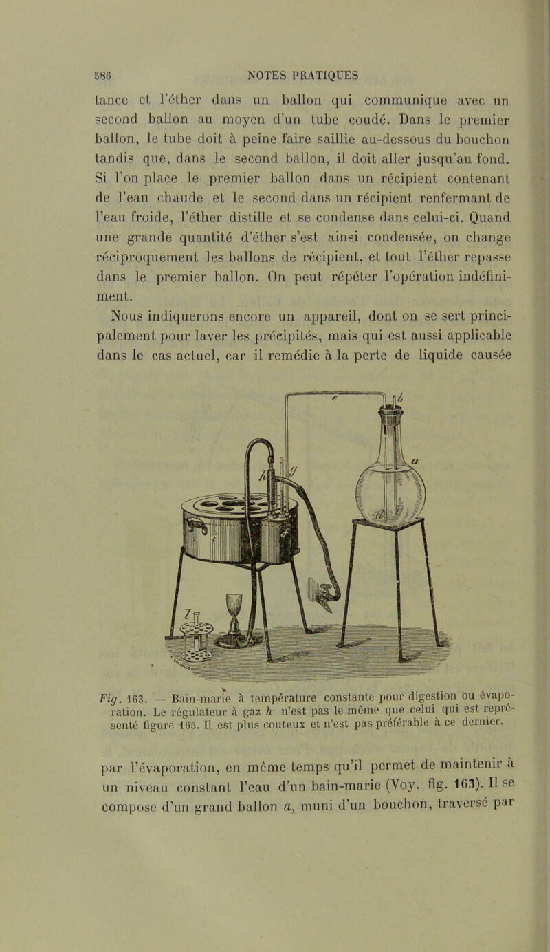 tance et l’éther dans un ballon qui communique avec un second ballon au moyen d’un tube coude. Dans le premier ballon, le tube doit à peine faire saillie au-dessous du bouchon tandis que, dans le second ballon, il doit aller jusqu’au fond. Si l’on place le premier ballon dans un récipient contenant de l’eau chaude et le second dans un récipient renfermant de l’eau froide, l’éther distille et se condense dans celui-ci. Quand une grande quantité d’éther s’est ainsi condensée, on change réciproquement les ballons de récipient, et tout l’éther repasse dans le premier ballon. On peut répéter l’opération indéfini- ment. Nous indiquerons encore un appareil, dont on se sert princi- palement pour laver les précipités, mais qui est aussi applicable dans le cas actuel, car il remédie à la perte de liquide causée Fig. 163. — Bain-marie à température constante pour digestion ou évapo- ration. Le régulateur ;'i gaz h n’est pas le même que celui qui est repré- senté ligure 165. Il est plus coûteux et n’est pas préférable a ce dernier. par l’évaporation, en même temps qu’il permet de maintenir a un niveau constant l’eau d’un bain-marie (Voy. fig. 163). Il se compose d’un grand ballon a, muni d’un bouchon, traversé par