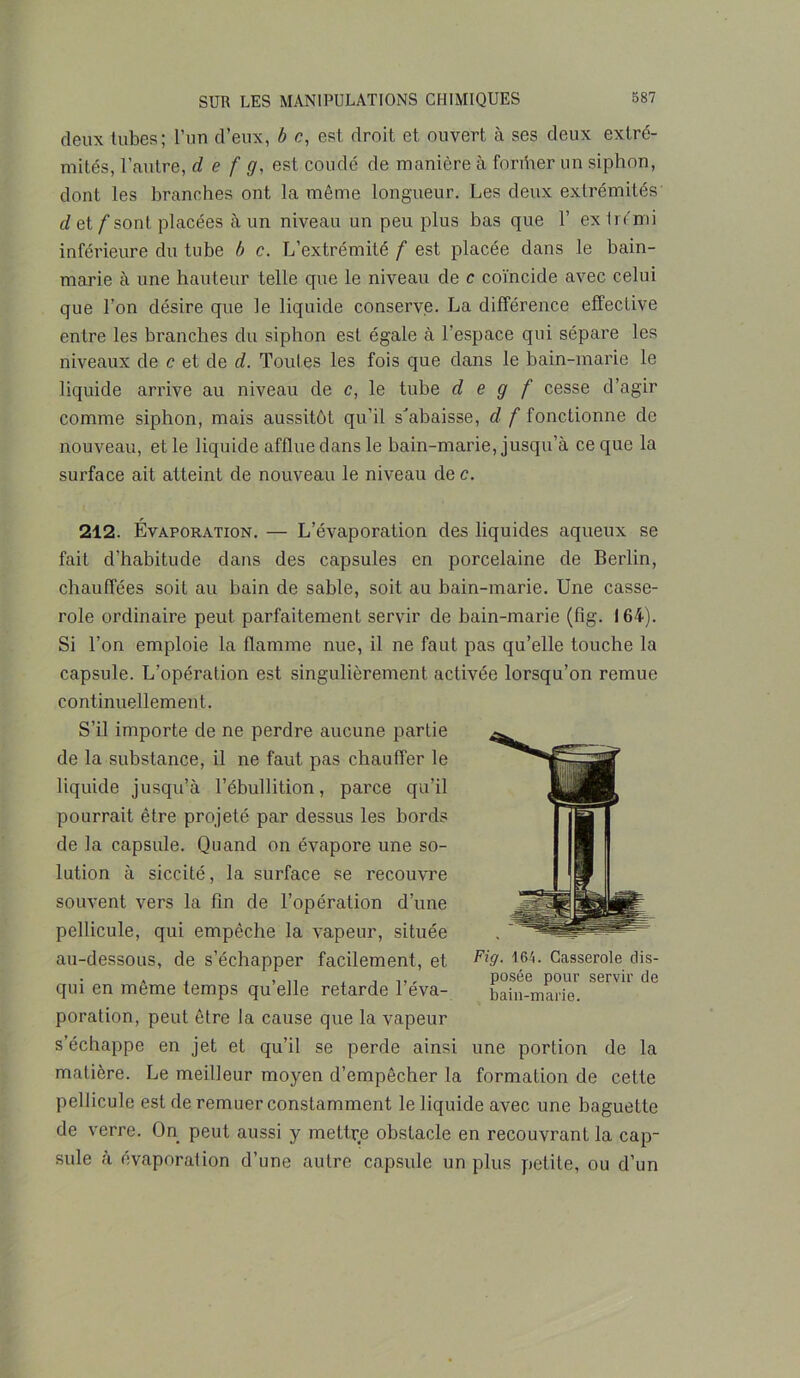 deux tubes; l’un d’eux, b c, est droit et ouvert à ses deux extré- mités, l’autre, d e f g, est coudé de manière à former un siphon, dont les branches ont la même longueur. Les deux extrémités d et f sont placées à un niveau un peu plus bas que 1’ ex trémi inférieure du tube b c. L’extrémité f est placée dans le bain- marie à une hauteur telle que le niveau de c coïncide avec celui que l’on désire que le liquide conserve. La différence effective entre les branches du siphon est égale à l’espace qui sépare les niveaux de c et de d. Toutes les fois que dans le bain-marie le liquide arrive au niveau de c, le tube d e g f cesse d’agir comme siphon, mais aussitôt qu’il s'abaisse, d f fonctionne de nouveau, et le liquide afflue dans le bain-marie, jusqu’à ce que la surface ait atteint de nouveau le niveau de c. 212. Évaporation. — L’évaporation des liquides aqueux se fait d’habitude dans des capsules en porcelaine de Berlin, chauffées soit au bain de sable, soit au bain-marie. Une casse- role ordinaire peut parfaitement servir de bain-marie (fîg. 164). Si l’on emploie la flamme nue, il ne faut pas qu’elle touche la capsule. L’opération est singulièrement activée lorsqu’on remue continuellement. S’il importe de ne perdre aucune partie de la substance, il ne faut pas chauffer le liquide jusqu’à l’ébullition, parce qu’il pourrait être projeté par dessus les bords de la capsule. Quand on évapore une so- lution à siccité, la surface se recouvre souvent vers la fin de l’opération d’une pellicule, qui empêche la vapeur, située au-dessous, de s’échapper facilement, et Fi9- *64. Casserole dis- . , ,, , t r posée pour servir de qui en meme temps qu elle retarde 1 eva- bain-marie. poration, peut être la cause que la vapeur s’échappe en jet et qu’il se perde ainsi une portion de la matière. Le meilleur moyen d’empêcher la formation de cette pellicule est de remuer constamment le liquide avec une baguette de verre. On peut aussi y mettre obstacle en recouvrant la cap- sule à évaporation d’une autre capsule un plus petite, ou d’un