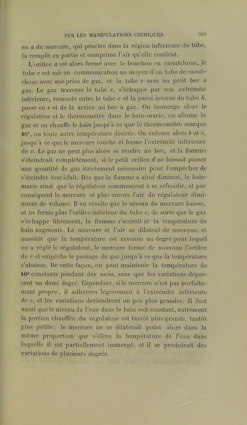 en a du mercure, qui pénètre dans la région inférieure du tube, la remplit en partie et comprime l’air qu’elle contient. L’oriflce a est alors fermé avec le bouchon en caoutchouc, le tube c est mis en communication au moyen d’un tube de caout- chouc avec une prise de gaz, et le tube e avec un petit bec à gaz. Le gaz traverse le tube c, s’échappe par son extrémité inférieure, remonte entre le tube c et la paroi interne du tube 6, passe en e et de là arrive au bec à gaz. On immerge alors le régulateur et le thermomètre dans le bain-marie, on allume le gaz et on chauffe le bain jusqu’à ce que le thermomètre marque 40°, ou toute autre température désirée. On enfonce alors b et c, jusqu’à ce que le mercure touche et ferme l’extrémité inférieure de c. Le gaz ne peut plus alors se rendre au bec, et la flamme s’éteindrait complètement, si le petit orifice cl ne laissait passer une quantité de gaz strictement nécessaire pour l’empêcher de s’éteindre toutàfait. Dès que la flamme a ainsi diminué, le bain- marie ainsi que le régulateur commençent à se refroidir, et par conséquent le mercure et plus encore l’air du régulateur dimi- nuent de volume. Il en résulte que le niveau du mercure baisse, et ne ferme plus l’orifice inférieur du tube c, de sorte que le gaz s’échappe librement, la flamme s’accroît et la température du bain augmente. Le mercure et l’air se dilatent de nouveau, et aussitôt que la température est revenue au degré pour lequel on a réglé le régulateur, le mercure ferme de nouveau l’orifice de c et empêche le passage du gaz jusqu’à ce que la température s’abaisse. De cette façon, on peut maintenir la température de 40° constante pendant des mois, sans que les variations dépas- sent un demi degré. Cependant, si le mercure n’est pas parfaite- ment propre, il adhérera légèrement à l’extrémité inférieure de c, et les variations deviendront un peu plus grandes. Il faut aussi que le niveau de l’eau dans le bain soit constant, autrement la portion chauffée du régulateur est tantôt plus grande, tantôt plus petite; le mercure ne se dilaterait point alors dans la même proportion que s’élève la température de l’eau dans laquelle il est partiellement immergé, et il se produirait des variations de plusieurs degrés.