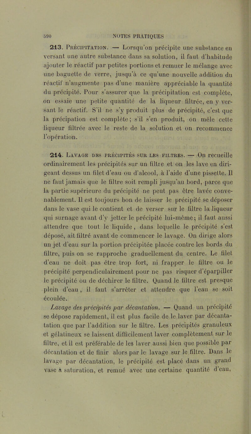 213. Précipitation. — Lorsqu’on précipite une substance en versant une autre substance dans sa solution, il faut d’habitude ajouter le réactif par petites portions et remuer le mélange avec une baguette de verre, jusqu’à ce qu’une nouvelle addition du réactif n’augmente pas d’une manière appréciable la quantité du précipité. Pour s’assurer que la précipitation est complète, on essaie une petite quantité de la liqueur filtrée, en y ver- sant le réactif. S’il ne s’y produit plus de précipité, c’est que la précipation est complète ; s'il s’en produit, on mêle cette liqueur filtrée avec le reste de la solution et on recommence l’opération. 214. Lavage des précipités sur les filtres. — On recueille ordinairement les précipités sur un filtre et on les lave en diri- geant dessus un filet d’eau ou d’alcool, à l’aide d’une pisselte. Il ne faut jamais que le filtre soit rempli jusqu’au bord, parce que la partie supérieure du précipité ne peut pas être lavée conve- nablement. 11 est toujours bon de laisser le précipité se déposer dans le vase qui le contient et de verser sur le filtre la liqueur qui surnage avant d’y jetter le précipité lui-même; il faut aussi attendre que tout le liquide, dans lequelle le précipité s’est déposé, ait filtré avant de commencer le lavage. On dirige alors un jet d’eau sur la portion précipitée placée contre les bords du filtre, puis on se rapproche graduellement du centre. Le filet d’eau ne doit pas être trop fort, ni frapper le filtre ou le précipité perpendiculairement pour ne pas risquer d’éparpiller le précipité ou de déchirer le filtre. Quand le filtre est presque plein d’eau, il faut s’arrêter et attendre que l’eau se soit écoulée. Lavage des précipités par décantation. — Quand un précipité se dépose rapidement, il est plus facile de le laver par décanta- tation que par l’addition sur le filtre. Les précipités granuleux et gélatineux se laissent difficilement laver complètement sur le filtre, et il est préférable de les laver aussi bien que possible par décantation et de finir alors par le lavage sur le filtre. Dans le lavage par décantation, le précipité est placé dans un grand vase à saturation, et remué avec une certaine quantité d’eau,