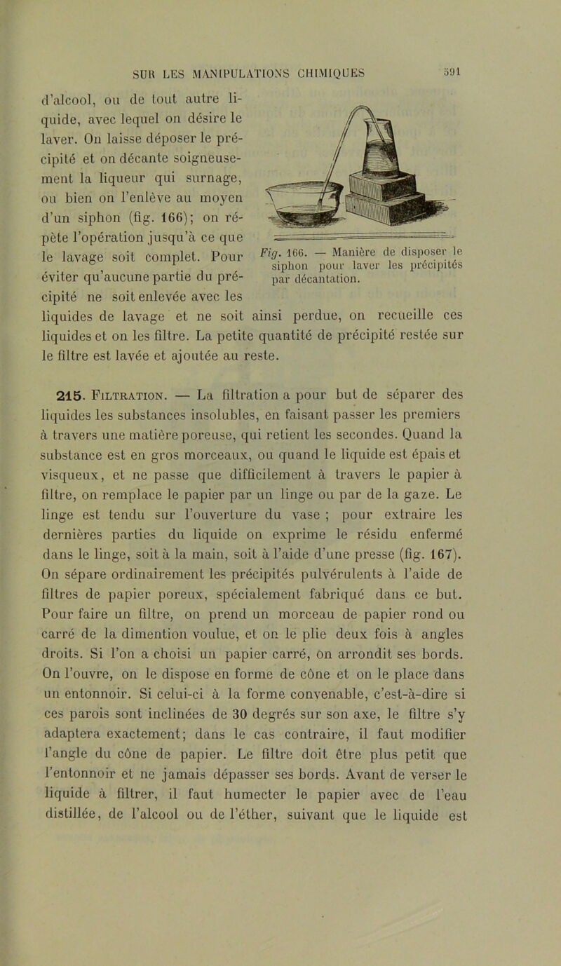 d’alcool, ou de tout autre li- quide, avec lequel on désire le laver. On laisse déposer le pré- cipité et on décante soigneuse- ment la liqueur qui surnage, ou bien on l’enlève au moyen d’un siphon (flg. 166); on ré- pète l’opération jusqu’à ce que le lavage soit complet. Pour Fi9; j66- — Manière de disposer le ° 1 siphon pour laver les précipites éviter qu’aucune partie du pré- par décantation. cipité ne soit enlevée avec les liquides de lavage et ne soit ainsi perdue, on recueille ces liquides et on les filtre. La petite quantité de précipité restée sur le filtre est lavée et ajoutée au reste. 215. Filtration. — La filtration a pour but de séparer des liquides les substances insolubles, en faisant passer les premiers à travers une matière poreuse, qui relient les secondes. Quand la substance est en gros morceaux, ou quand le liquide est épais et visqueux, et ne passe que difficilement à travers le papier à filtre, on remplace le papier par un linge ou par de la gaze. Le linge est tendu sur l’ouverture du vase ; pour extraire les dernières parties du liquide on exprime le résidu enfermé dans le linge, soit à la main, soit à l’aide d’une presse (fig. 167). On sépare ordinairement les précipités pulvérulents à l’aide de filtres de papier poreux, spécialement fabriqué dans ce but. Pour faire un filtre, on prend un morceau de papier rond ou carré de la dimention voulue, et on le plie deux fois à angles droits. Si l’on a choisi un papier carré, on arrondit ses bords. On l’ouvre, on le dispose en forme de cône et on le place dans un entonnoir. Si celui-ci à la forme convenable, c’est-à-dire si ces parois sont inclinées de 30 degrés sur son axe, le filtre s’y adaptera exactement; dans le cas contraire, il faut modifier l’angle du cône de papier. Le filtre doit être plus petit que l’entonnoir et ne jamais dépasser ses bords. Avant de verser le liquide à filtrer, il faut humecter le papier avec de l’eau distillée, de l’alcool ou de l’éther, suivant que le liquide est