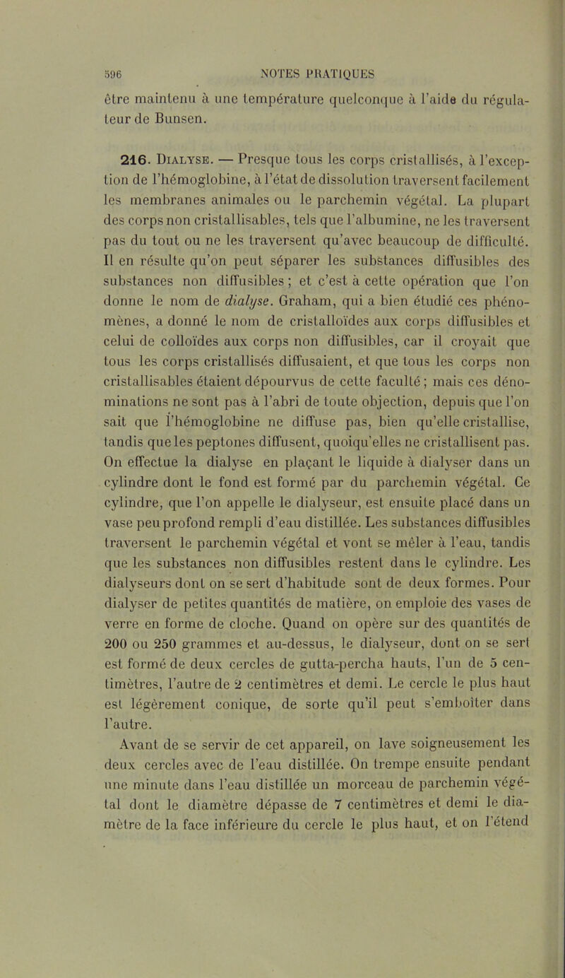 être maintenu à une température quelconque à l’aide du régula- teur de Bunsen. 216. Dialyse. — Presque tous les corps cristallisés, à l’excep- tion de l’hémoglobine, à l’état de dissolution traversent facilement les membranes animales ou le parchemin végétal. La plupart des corps non cristallisables, tels que l’albumine, ne les traversent pas du tout ou ne les traversent qu’avec beaucoup de difficulté. Il en résulte qu’on peut séparer les substances diffusibles des substances non diffusibles ; et c’est à cette opération que l’on donne le nom de dialyse. Graham, qui a bien étudié ces phéno- mènes, a donné le nom de cristalloïdes aux corps diffusibles et celui de colloïdes aux corps non diffusibles, car il croyait que tous les corps cristallisés diffusaient, et que tous les corps non cristallisables étaient dépourvus de celte faculté ; mais ces déno- minations ne sont pas à l’abri de toute objection, depuis que l’on sait que l’hémoglobine ne diffuse pas, bien qu’elle cristallise, tandis que les peptones diffusent, quoiqu’elles ne cristallisent pas. On effectue la dialyse en plaçant le liquide à dialyser dans un cylindre dont le fond est formé par du parchemin végétal. Ce cylindre, que l’on appelle le dialyseur, est ensuite placé dans un vase peu profond rempli d’eau distillée. Les substances diffusibles traversent le parchemin végétal et vont se mêler à l’eau, tandis que les substances non diffusibles restent dans le cylindre. Les dialyseurs dont on se sert d’habitude sont de deux formes. Pour dialyser de petites quantités de matière, on emploie des vases de verre en forme de cloche. Quand on opère sur des quantités de 200 ou 250 grammes et au-dessus, le dialyseur, dont on se sert est formé de deux cercles de gutta-percha hauts, l’un de 5 cen- timètres, l’autre de 2 centimètres et demi. Le cercle le plus haut est légèrement conique, de sorte qu’il peut s’emboîter dans l’autre. Avant de se servir de cet appareil, on lave soigneusement les deux cercles avec de l’eau distillée. On trempe ensuite pendant une minute dans l’eau distillée un morceau de parchemin végé- tal dont le diamètre dépasse de 7 centimètres et demi le dia- mètre de la face inférieure du cercle le plus haut, et on 1 étend