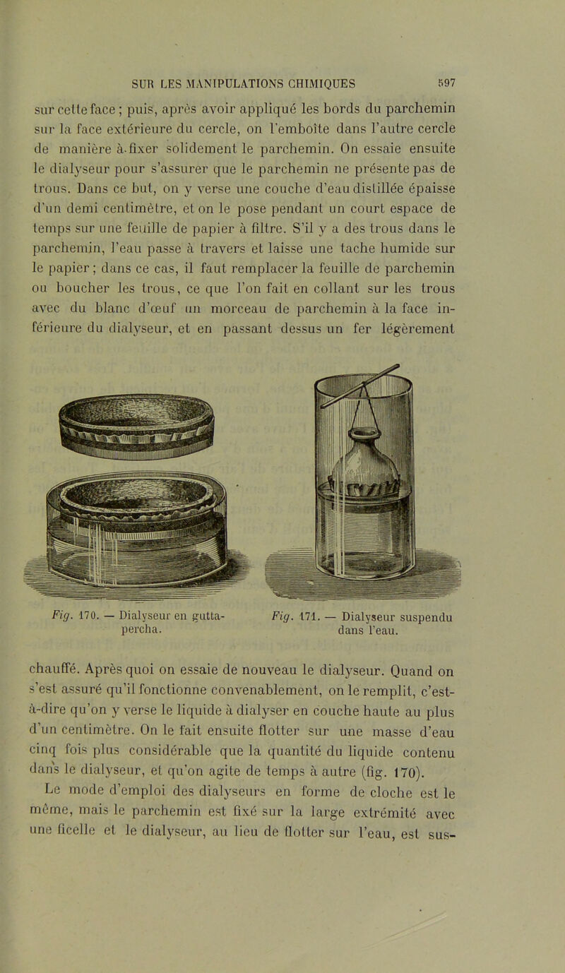 sur cette face ; puis, après avoir appliqué les bords du parchemin sur la face extérieure du cercle, on l'emboîte dans l’autre cercle de manière à-fixer solidement le parchemin. On essaie ensuite le dialyseur pour s’assurer que le parchemin ne présente pas de trous. Dans ce but, on y verse une couche d’eau distillée épaisse d’un demi centimètre, et on le pose pendant un court espace de temps sur une feuille de papier à filtre. S’il y a des trous dans le parchemin, l’eau passe à travers et laisse une tache humide sur le papier; dans ce cas, il faut remplacer la feuille de parchemin ou boucher les trous, ce que l’on fait en collant sur les trous avec du blanc d’œuf un morceau de parchemin à la face in- férieure du dialyseur, et en passant dessus un fer légèrement Fig. 170. — Dialyseur en gutta- Fig. 171. — Dialyseur suspendu percha. dans l’eau. chauffé. Après quoi on essaie de nouveau le dialyseur. Quand on s’est assuré qu’il fonctionne convenablement, on le remplit, c’est- à-dire qu’on y verse le liquide à dialyser en couche haute au plus d’un centimètre. On le fait ensuite flotter sur une masse d’eau cinq fois plus considérable que la quantité du liquide contenu dans le dialyseur, et qu’on agite de temps à autre (fig. 170). Le mode d’emploi des dialyseurs en forme de cloche est le môme, mais le parchemin est fixé sur la large extrémité avec une ficelle et le dialyseur, au lieu de flotter sur l’eau, est sus-