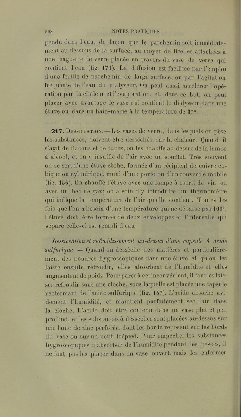 pendu dans l’eau, de façon que le parchemin soit immédiate- ment au-dessous de la surface, au moyen de ficelles attachées à une baguette de verre placée en travers du vase de verre qui contient l’eau (fig. 171). La diffusion est facilitée par l’emploi d’une feuille de parchemin de large surface, ou par l'agitation fréquente de l’eau du dialyseur. On peut aussi accélérer l’opé- ration par la chaleur et l’évaporation, et, dans ce but, on peut placer avec avantage le vase qui contient le dialyseur dans une étuve ou dans un bain-marie à la température de 37u. 217. Dessiccation.— Les vases de verre, dans lesquels on pèse les substances, doivent être desséchés par la chaleur. Quand il s’agit de flacons et de tubes, on les chauffe au-dessus de la lampe à alcool, et on y insuffle de l’air avec un soufflet. Très souvent on se sert d’une étuve sèche, formée d’un récipient de cuivre cu- bique ou cylindrique, muni d’une porte ou d’un couvercle mobile (fig. 156). On chauffe l’étuve avec une lampe à esprit de vin ou avec un bec de gaz; on a soin d’y introduire un thermomètre qui indique la température de l’air qu'elle contient. Toutes les fois que l’on a besoin d’une température qui ne dépasse pas 100°, l’étuve doit être formée de deux enveloppes et l’intervalle qui sépare celle-ci est rempli d’eau. Dessiccation et refroidissement au-dessus d'une capsule à acide sulfurique. — Quand on dessèche des matières et particulière- ment des poudres hygroscopiques dans une étuve et qu’on les laisse ensuite refroidir, elles absorbent de l’humidité et elles augmentent de poids. Pour parer à cet inconvénient, il faut les lais- ser refroidir sous une cloche, sous laquelle est placée une capsule renfermant de l’acide sulfurique (fig. 157). L’acide absorbe avi- dement l’humidité, et maintient parfaitement sec l’air dans la cloche. L’acide doit être contenu dans un vase plat et peu profond, elles substances à déssécher sont placées au-dessus sur une lame de zinc perforée, dont les bords reposent sur les bords du vase ou sur un petit trépied. Pour empêcher les substances hygroscopiques d’absorber de l'humidité pendant les pesées, il ne faut pas les placer dans un vase ouvert, mais les enfermer