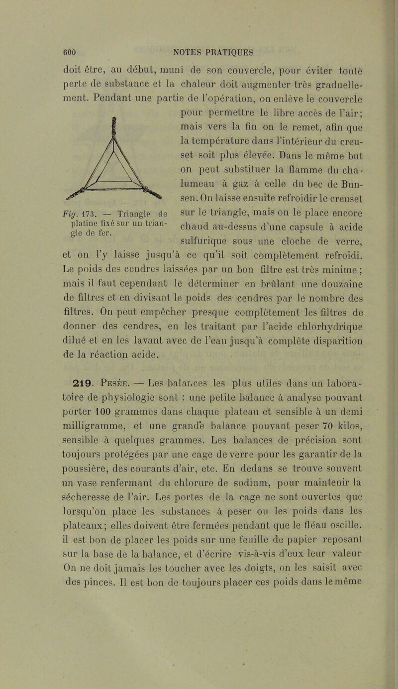 doit être, au début, muni de son couvercle, pour éviter toute perte de substance et la chaleur doit augmenter très graduelle- ment. Pendant une partie de l’opération, on enlève le couvercle pour permettre le libre accès de l’air ; mais vers la fin on le remet, afin que la température dans l’intérieur du creu- set soit plus élevée. Dans le même but on peut substituer la flamme du cha- lumeau à gaz à celle du bec de Bun- sen. On laisse ensuite refroidir le creuset sur le triangle, mais on le place encore chaud au-dessus d’une capsule à acide sulfurique sous une cloche de verre, et on l’y laisse jusqu’à ce qu’il soit complètement refroidi. Le poids des cendres laissées par un bon filtre est très minime ; mais il faut cependant le déterminer en brûlant une douzaine de filtres et en divisant le poids des cendres par le nombre des filtres. On peut empêcher presque complètement les filtres de donner des cendres, en les traitant par l’acide chlorhydrique dilué et en les lavant avec de l’eau jusqu’à complète disparition de la réaction acide. 219. Pesée. — Les balances les plus utiles dans un labora- toire de physiologie sont : une peLite balance à analyse pouvant porter 100 grammes dans chaque plateau et sensible à un demi milligramme, et une grande balance pouvant peser 70 kilos, sensible à quelques grammes. Les balances de précision sont toujours protégées par une cage de verre pour les garantir de la poussière, des courants d’air, etc. En dedans se trouve souvent un vase renfermant du chlorure de sodium, pour maintenir la sécheresse de l’air. Les portes de la cage ne sont ouvertes que lorsqu’on place les substances à peser ou les poids dans les plateaux; elles doivent être fermées pendant que le fléau oscille, il est bon de placer les poids sur une feuille de papier reposant sur la base de la balance, et d’écrire vis-à-vis d’eux leur valeur On ne doit jamais les toucher avec les doigts, on les saisit avec des pinces. 11 est bon de toujours placer ces poids dans le même Fig. 173. — Triangle de platine fixé sur un trian- gle de fer.