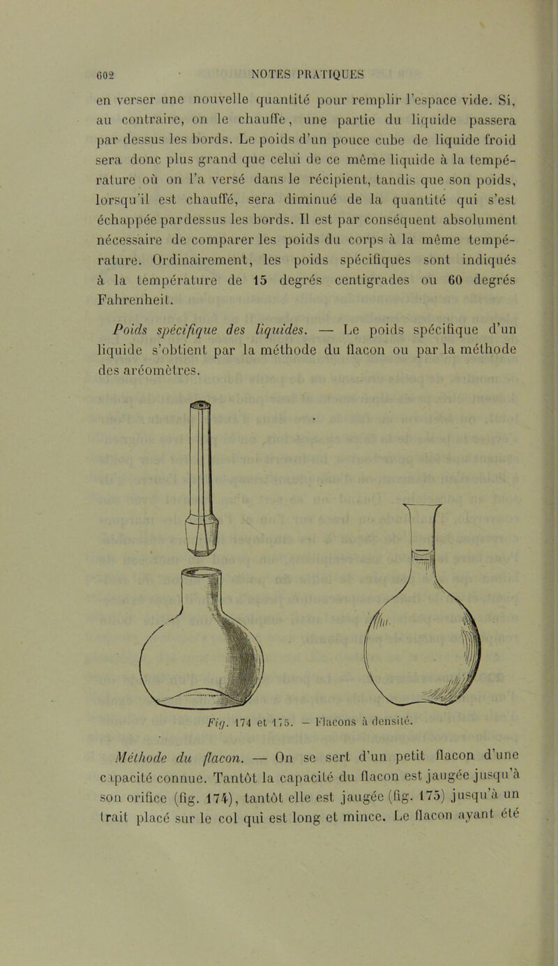 en verser une nouvelle quantité pour remplir l’espace vide. Si, au contraire, on le chauffe, une partie du liquide passera par dessus les bords. Le poids d’un pouce cube de liquide froid sera donc plus grand que celui de ce même liquide à la tempé- rature où on l’a versé dans le récipient, tandis que son poids, lorsqu’il est chauffé, sera diminué de la quantité qui s’est échappée pardessus les bords. Il est par conséquent absolument nécessaire de comparer les poids du corps à la même tempé- rature. Ordinairement, les poids spécifiques sont indiqués à la température de 15 degrés centigrades ou 60 degrés Fahrenheit. Poids spécifique des liquides. — Le poids spécifique d’un liquide s’obtient par la méthode du flacon ou par la méthode des aréomètres. Méthode du flacon. — On se sert d’un petit flacon d une c ipacité connue. Tantôt la capacité du flacon est jaugée jusqu à son orifice (fig. 174), tantôt elle est jaugée (fig. 175) jusqu a un Irait placé sur le col qui est long et mince. Le flacon ayant été