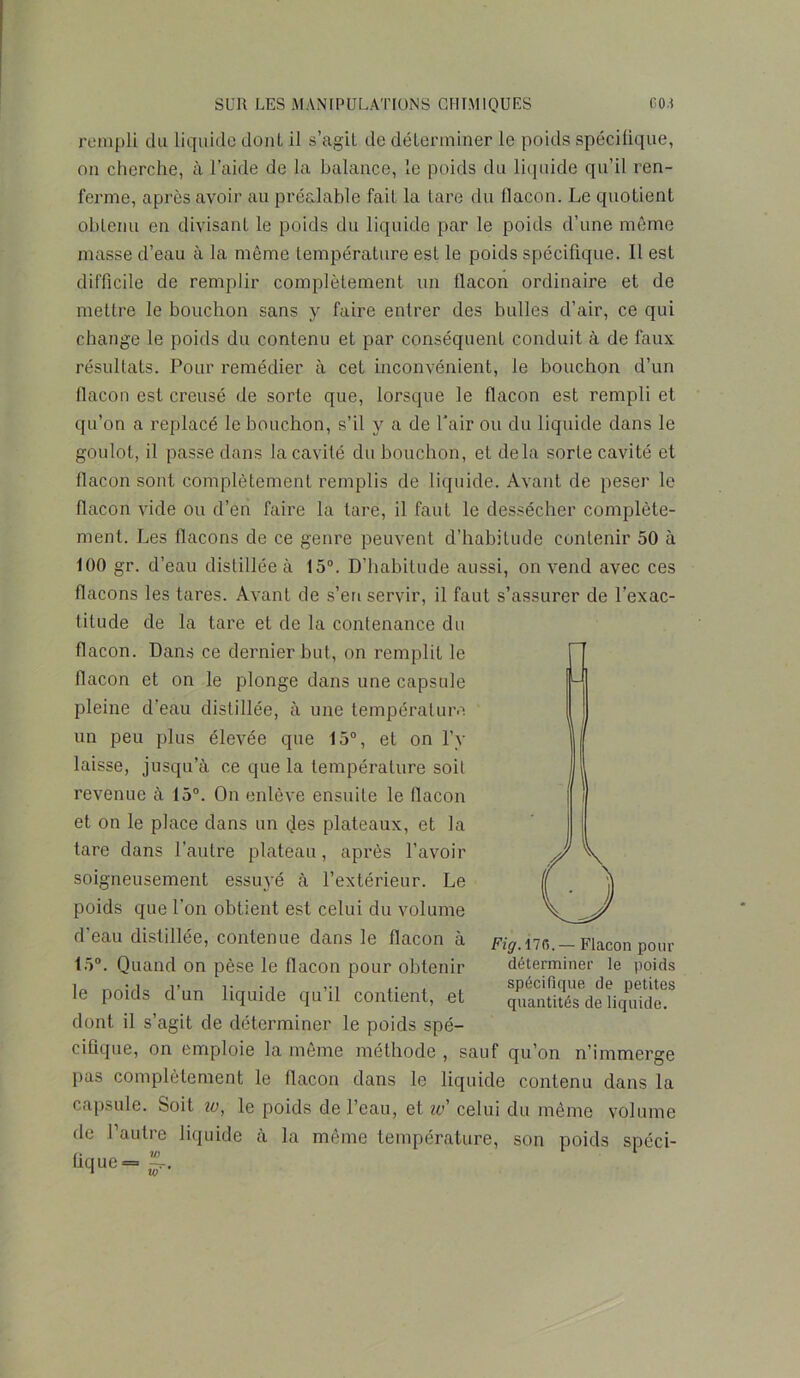 rempli du liquide dont il s’agit de déterminer le poids spécifique, on cherche, à l’aide de la balance, le poids du liquide qu’il ren- ferme, après avoir au préalable fait la tare du flacon. Le quotient obtenu en divisant le poids du liquide par le poids d’une même masse d’eau à la même température est le poids spécifique. Il est difficile de remplir complètement un flacon ordinaire et de mettre le bouchon sans y faire entrer des bulles d’air, ce qui change le poids du contenu et par conséquent conduit à de faux résultats. Pour remédier à cet inconvénient, le bouchon d’un flacon est creusé de sorte que, lorsque le flacon est rempli et qu’on a replacé le bouchon, s’il y a de l’air ou du liquide dans le goulot, il passe dans la cavité du bouchon, et delà sorte cavité et flacon sont complètement remplis de liquide. Avant de peser le flacon vide ou d’en faire la tare, il faut le dessécher complète- ment. Les flacons de ce genre peuvent d’habitude contenir 50 à 100 gr. d’eau distillée à 15°. D’habitude aussi, on vend avec ces flacons les tares. Avant de s’en servir, il faut s’assurer de l’exac- titude de la tare et de la contenance du flacon. Dans ce dernier but, on remplit le flacon et on le plonge dans une capsule pleine d’eau distillée, à une température un peu plus élevée que 15°, et on l’y laisse, jusqu’à ce que la température soit revenue à 15°. On enlève ensuite le flacon et on le place dans un des plateaux, et la tare dans l’autre plateau, après l’avoir soigneusement essuyé à l’extérieur. Le poids que l'on obtient est celui du volume d'eau distillée, contenue dans le flacon à 15°. Quand on pèse le flacon pour obtenir le poids d’un liquide qu’il contient, et dont il s’agit de déterminer le poids spé- cifique, on emploie la même méthode, sauf qu’on n’immerge pas complètement le flacon dans le liquide contenu dans la capsule. Soit io, le poids de l’eau, et io' celui du même volume de l’autre liquide à la même température, son poids spéci- fique = Fig. 176. — Flacon pour déterminer le poids spécifique de petites quantités de liquide. V) ÿy