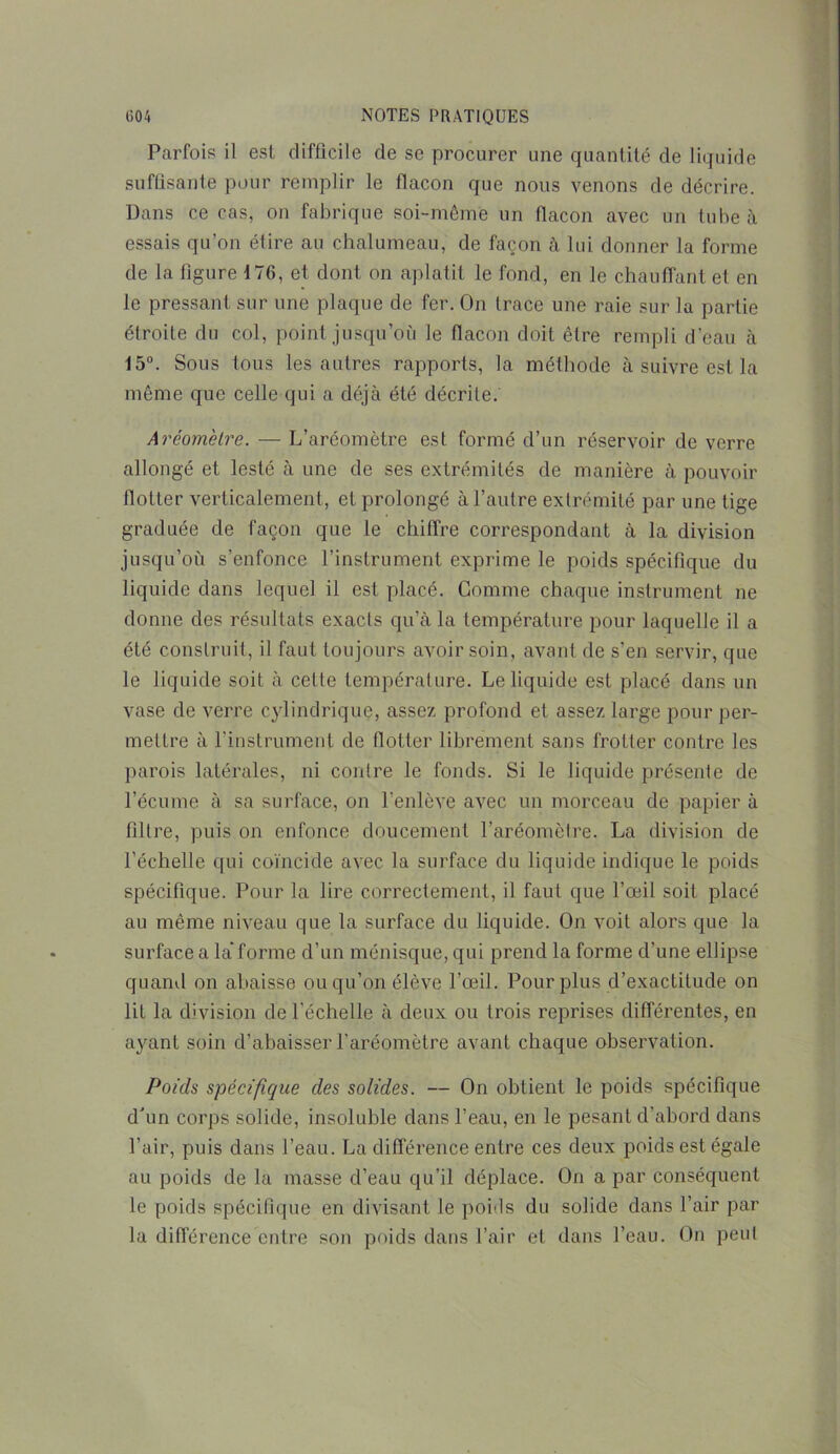 Parfois il est difficile de se procurer une quantité de liquide suffisante pour remplir le flacon que nous venons de décrire. Dans ce cas, on fabrique soi-même un flacon avec un tube à essais qu’on élire au chalumeau, de façon à lui donner la forme de la figure 176, et dont on aplatit le fond, en le chauffant et en le pressant sur une plaque de fer. On trace une raie sur la partie étroite du col, point jusqu’où le flacon doit être rempli d'eau à 15°. Sous tous les autres rapports, la méthode à suivre est la même que celle qui a déjà été décrite. Aréomètre. — L’aréomètre est formé d’un réservoir de verre allongé et lesté à une de ses extrémités de manière à pouvoir flotter verticalement, et prolongé à l’autre extrémité par une tige graduée de façon que le chiffre correspondant à la division jusqu’où s’enfonce l’instrument exprime le poids spécifique du liquide dans lequel il est placé. Gomme chaque instrument ne donne des résultats exacts qu’à la température pour laquelle il a été construit, il faut toujours avoir soin, avant de s’en servir, que le liquide soit à cette température. Le liquide est placé dans un vase de verre cylindrique, assez profond et assez large pour per- mettre à l’instrument de flotter librement sans frotter contre les parois latérales, ni contre le fonds. Si le liquide présente de l’écume à sa surface, on l'enlève avec un morceau de papier à filtre, puis on enfonce doucement l’aréomètre. La division de l’échelle qui coïncide avec la surface du liquide indique le poids spécifique. Pour la lire correctement, il faut que l’œil soit placé au même niveau que la surface du liquide. On voit alors que la surface a la forme d’un ménisque, qui prend la forme d’une ellipse quand on abaisse ou qu’on élève l’œil. Pour plus d’exactitude on lit la division de l'échelle à deux ou trois reprises différentes, en ayant soin d’abaisser l’aréomètre avant chaque observation. Poids spécifique des solides. — On obtient le poids spécifique d'un corps solide, insoluble dans l’eau, en le pesant d’abord dans l’air, puis dans l’eau. La différence entre ces deux poids est égale au poids de la masse d’eau qu’il déplace. On a par conséquent le poids spécifique en divisant le poids du solide dans l’air par la différence entre son poids dans l’air et dans l’eau. On peut