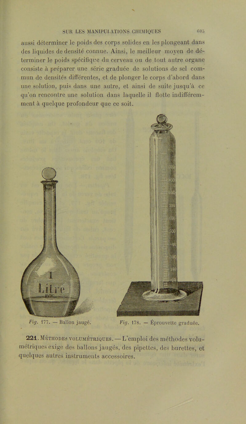 aussi déterminer le poids des corps solides en les plongeant dans des liquides de densité connue. Ainsi, le meilleur moyen de dé- terminer le poids spécifique du cerveau ou de tout autre organe consiste à préparer une série graduée de solutions de sel com- mun de densités différentes, et de plonger le corps d’abord dans une solution, puis dans une autre, et ainsi de suite jusqu’à ce qu’on rencontre une solution dans laquelle il flotte indifférem- ment à quelque profondeur que ce soit. Fig. 177. — Ballon jaugé. Fig. 178. — Éprouvette graduée. 221. Méthodes volumétriques. — L'emploi des méthodes volu- métriques exige des ballons jaugés, des pipettes, des burettes, et quelques autres instruments accessoires.