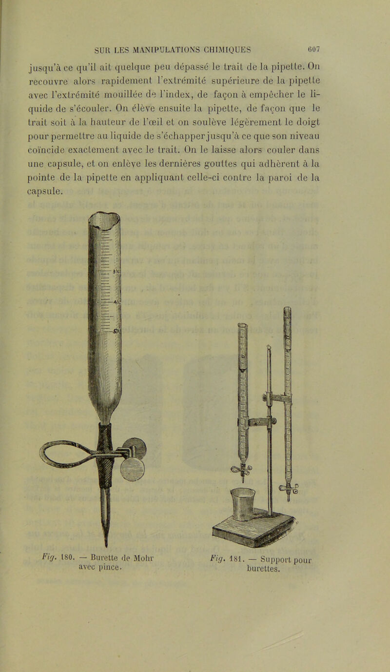 jusqu’à ce qu’il ait quelque peu dépassé le trait de la pipette. On recouvre alors rapidement l'extrémité supérieure de la pipette avec l’extrémité mouillée de l’index, de façon à empêcher le li- quide de s’écouler. On élève ensuite la pipette, de façon que le trait soit à la hauteur de l’œil et on soulève légèrement le doigt pour permettre au liquide de s’échapper jusqu’à ce que son niveau coïncide exactement avec le trait. On le laisse alors couler dans une capsule, et on enlève les dernières gouttes qui adhèrent à la pointe de la pipette en appliquant celle-ci contre la paroi de la capsule. Firj. 180. — Burette de Mohv avec pince. Fig. 181. — Support pour burettes.