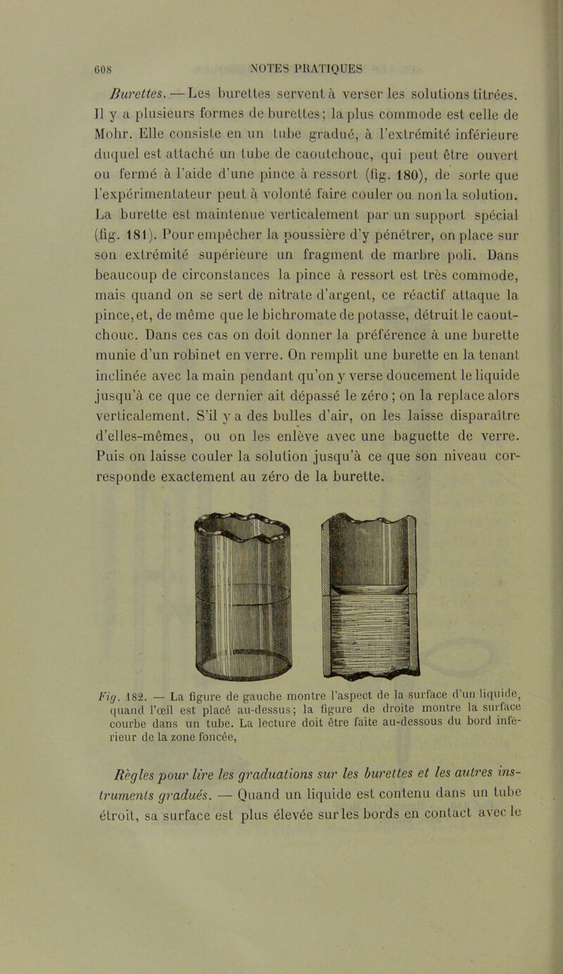 Burettes. — Les burettes servent à verser les solutions titrées. Il y a plusieurs formes de burettes; la plus commode est celle de Mohr. Elle consiste en un tube gradué, à l’extrémité inférieure duquel est attaché un tube de caoutchouc, qui peut être ouvert ou fermé à l’aide d’une pince à ressort (fig. 180), de sorte que l’expérimentateur peut à volonté faire couler ou non la solution. La burette est maintenue verticalement par un support spécial (fig. 181). Pour empêcher la poussière d’y pénétrer, on place sur son extrémité supérieure un fragment de marbre poli. Dans beaucoup de circonstances la pince à ressort est très commode, mais quand on se sert de nitrate d’argent, ce réactif attaque la pince, et, de même que le bichromate de potasse, détruit le caout- chouc. Dans ces cas on doit donner la préférence à une burette munie d'un robinet en verre. On remplit une burette en la tenant inclinée avec la main pendant qu’on y verse doucement le liquide jusqu’à ce que ce dernier ait dépassé le zéro ; on la replace alors verticalement. S’il y a des bulles d’air, on les laisse disparaître d’elles-mêmes, ou on les enlève avec une baguette de verre. Puis on laisse couler la solution jusqu’à ce que son niveau cor- responde exactement au zéro de la burette. Fig. 182. — La figure de gauche montre l’aspect de la surlace d’un liquide, quand l’œil est placé au-dessus; la figure de droite montre la surface courbe dans un tube. La lecture doit être faite au-dessous du bord infé- rieur de la zone foncée, Règles pour lire les graduations sur les burettes et les autres ins- truments gradués. — Quand un liquide est contenu dans un tube étroit, sa surface est plus élevée sur les bords en contact avec le