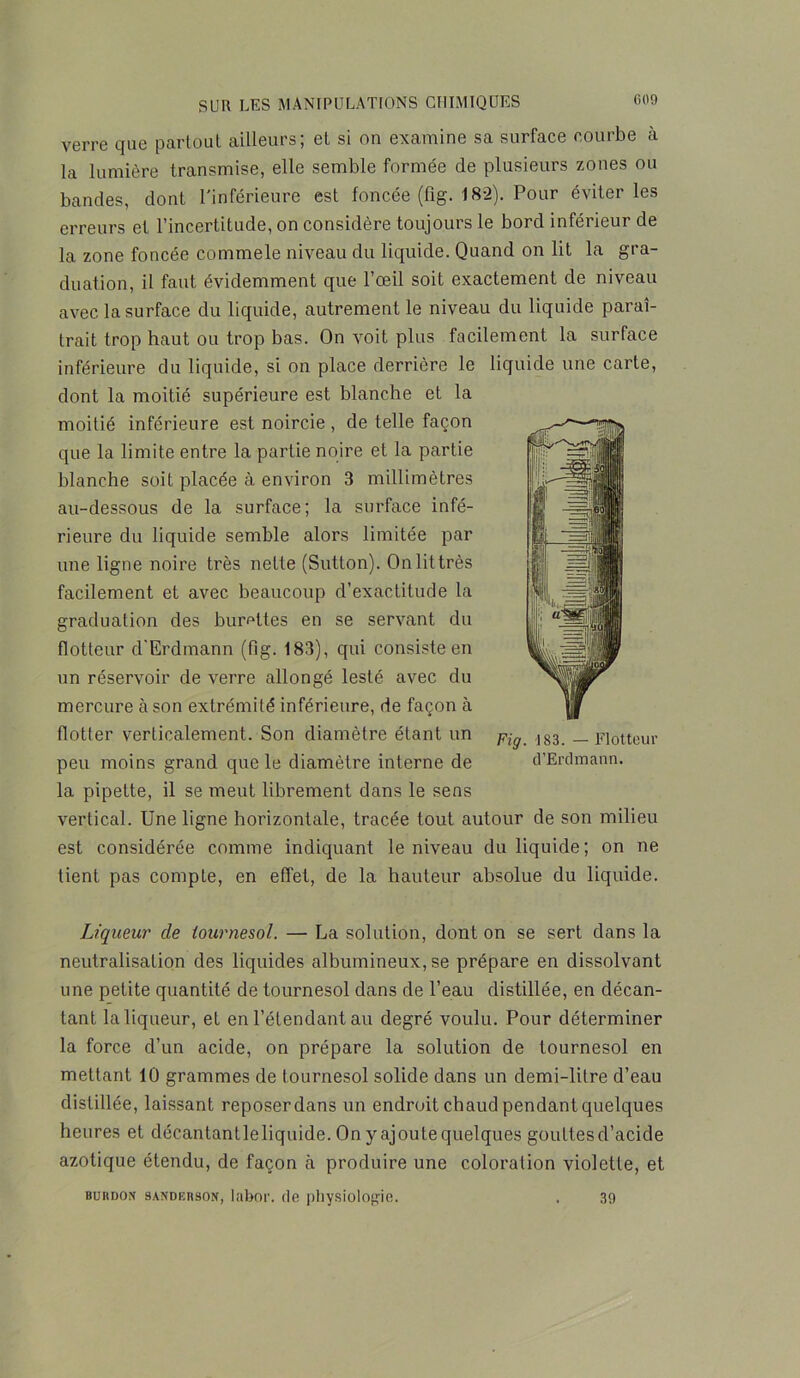 verre que partout ailleurs; et si on examine sa surface courbe à la lumière transmise, elle semble formée de plusieurs zones ou bandes, dont l'inférieure est foncée (fig. 182). Pour éviter les erreurs et l’incertitude, on considère toujours le bord inférieur de la zone foncée commele niveau du liquide. Quand on lit la gra- duation, il faut évidemment que l’œil soit exactement de niveau avec la surface du liquide, autrement le niveau du liquide paraî- trait trop haut ou trop bas. On voit plus facilement la surface inférieure du liquide, si on place derrière le liquide une carte, dont la moitié supérieure est blanche et la moitié inférieure est noircie, de telle façon que la limite entre la partie noire et la partie blanche soit placée à environ 3 millimètres au-dessous de la surface; la surface infé- rieure du liquide semble alors limitée par une ligne noire très nette (Sutton). On lit très facilement et avec beaucoup d’exactitude la graduation des burettes en se servant du flotteur d'Erdmann (fig. 183), qui consiste en un réservoir de verre allongé lesté avec du mercure à son extrémité inférieure, de façon à flotter verticalement. Son diamètre étant un peu moins grand que le diamètre interne de la pipette, il se meut librement dans le sens vertical. Une ligne horizontale, tracée tout autour de son milieu est considérée comme indiquant le niveau du liquide; on ne tient pas compte, en effet, de la hauteur absolue du liquide. Liqueur cle tournesol. — La solution, dont on se sert dans la neutralisation des liquides albumineux, se prépare en dissolvant une petite quantité de tournesol dans de l’eau distillée, en décan- tant la liqueur, et en l’étendant au degré voulu. Pour déterminer la force d’un acide, on prépare la solution de tournesol en mettant 10 grammes de tournesol solide dans un demi-litre d’eau distillée, laissant reposer dans un endroit chaud pendant quelques heures et décantantleliquide. On y ajoute quelques gouttesd’acide azotique étendu, de façon à produire une coloration violette, et buiidon sandkrson, labor. de filiysiologie. 39